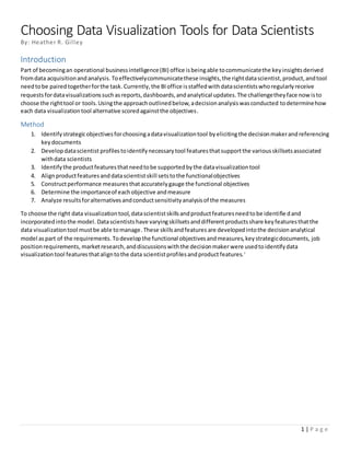 1 | P a g e
Choosing Data Visualization Tools for Data Scientists
By: Heather R. Gilley
Introduction
Part of becomingan operational businessintelligence(BI) office isbeingable tocommunicatethe keyinsightsderived
fromdata acquisitionandanalysis. Toeffectivelycommunicatethese insights,the rightdatascientist,product,andtool
needtobe pairedtogetherforthe task.Currently,the BIoffice isstaffedwithdatascientistswhoregularlyreceive
requestsfordatavisualizationssuchasreports,dashboards,andanalytical updates.The challengetheyface nowisto
choose the righttool or tools.Usingthe approachoutlinedbelow,adecisionanalysiswasconducted todeterminehow
each data visualizationtool alternative scoredagainstthe objectives.
Method
1. Identifystrategicobjectivesforchoosingadatavisualizationtool byelicitingthe decisionmakerandreferencing
keydocuments
2. Developdatascientist profilestoidentifynecessarytool featuresthatsupportthe variousskillsetsassociated
withdata scientists
3. Identifythe productfeaturesthatneedtobe supportedbythe datavisualizationtool
4. Alignproductfeaturesanddatascientistskill setstothe functionalobjectives
5. Constructperformance measures thataccuratelygauge the functional objectives
6. Determine the importanceof eachobjective andmeasure
7. Analyze resultsforalternativesandconductsensitivityanalysisof the measures
To choose the right data visualizationtool,datascientistskillsandproductfeaturesneedtobe identifiedand
incorporatedintothe model. Datascientistshave varyingskillsetsanddifferentproductsshare keyfeaturesthatthe
data visualizationtool mustbe able tomanage.These skillsandfeatures are developedintothe decisionanalytical
model aspart of the requirements.Todevelopthe functional objectivesandmeasures,keystrategicdocuments, job
positionrequirements, marketresearch,anddiscussionswiththe decisionmaker were usedtoidentifydata
visualizationtool featuresthataligntothe data scientistprofilesandproduct features.i
 