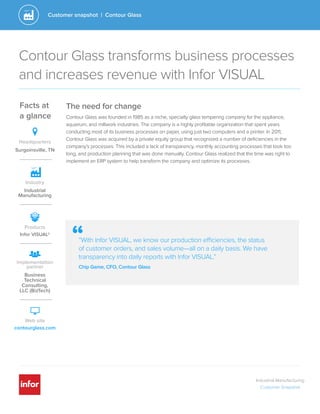 Industrial Manufacturing
Customer Snapshot
Customer snapshot | Contour Glass
““With Infor VISUAL, we know our production efficiencies, the status
of customer orders, and sales volume—all on a daily basis. We have
transparency into daily reports with Infor VISUAL.”
Chip Game, CFO, Contour Glass
Facts at
a glance
Headquarters
Surgoinsville, TN
Infor VISUAL®
Products
Business
Technical
Consulting,
LLC (BizTech)
Implementation
partner
Web site
contourglass.com
The need for change
Contour Glass was founded in 1985 as a niche, specialty glass tempering company for the appliance,
aquarium, and millwork industries. The company is a highly profitable organization that spent years
conducting most of its business processes on paper, using just two computers and a printer. In 2011,
Contour Glass was acquired by a private equity group that recognized a number of deficiencies in the
company’s processes. This included a lack of transparency, monthly accounting processes that took too
long, and production planning that was done manually. Contour Glass realized that the time was right to
implement an ERP system to help transform the company and optimize its processes.
Contour Glass transforms business processes
and increases revenue with Infor VISUAL
Industry
Industrial
Manufacturing
 