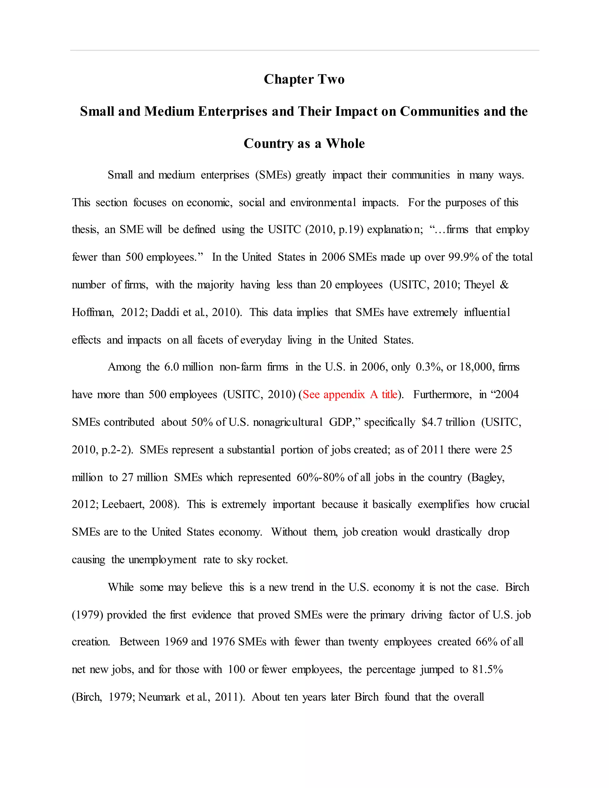 Chapter Two
Small and Medium Enterprises and Their Impact on Communities and the
Country as a Whole
Small and medium enterprises (SMEs) greatly impact their communities in many ways.
This section focuses on economic, social and environmental impacts. For the purposes of this
thesis, an SME will be defined using the USITC (2010, p.19) explanation; “…firms that employ
fewer than 500 employees.” In the United States in 2006 SMEs made up over 99.9% of the total
number of firms, with the majority having less than 20 employees (USITC, 2010; Theyel &
Hoffman, 2012; Daddi et al., 2010). This data implies that SMEs have extremely influential
effects and impacts on all facets of everyday living in the United States.
Among the 6.0 million non-farm firms in the U.S. in 2006, only 0.3%, or 18,000, firms
have more than 500 employees (USITC, 2010) (See appendix A title). Furthermore, in “2004
SMEs contributed about 50% of U.S. nonagricultural GDP,” specifically $4.7 trillion (USITC,
2010, p.2-2). SMEs represent a substantial portion of jobs created; as of 2011 there were 25
million to 27 million SMEs which represented 60%-80% of all jobs in the country (Bagley,
2012; Leebaert, 2008). This is extremely important because it basically exemplifies how crucial
SMEs are to the United States economy. Without them, job creation would drastically drop
causing the unemployment rate to sky rocket.
While some may believe this is a new trend in the U.S. economy it is not the case. Birch
(1979) provided the first evidence that proved SMEs were the primary driving factor of U.S. job
creation. Between 1969 and 1976 SMEs with fewer than twenty employees created 66% of all
net new jobs, and for those with 100 or fewer employees, the percentage jumped to 81.5%
(Birch, 1979; Neumark et al., 2011). About ten years later Birch found that the overall
 