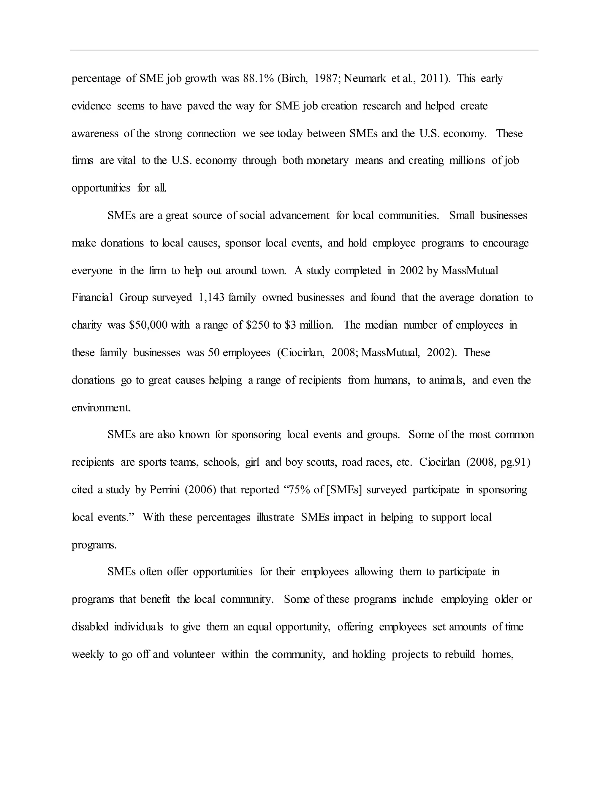 percentage of SME job growth was 88.1% (Birch, 1987; Neumark et al., 2011). This early
evidence seems to have paved the way for SME job creation research and helped create
awareness of the strong connection we see today between SMEs and the U.S. economy. These
firms are vital to the U.S. economy through both monetary means and creating millions of job
opportunities for all.
SMEs are a great source of social advancement for local communities. Small businesses
make donations to local causes, sponsor local events, and hold employee programs to encourage
everyone in the firm to help out around town. A study completed in 2002 by MassMutual
Financial Group surveyed 1,143 family owned businesses and found that the average donation to
charity was $50,000 with a range of $250 to $3 million. The median number of employees in
these family businesses was 50 employees (Ciocirlan, 2008; MassMutual, 2002). These
donations go to great causes helping a range of recipients from humans, to animals, and even the
environment.
SMEs are also known for sponsoring local events and groups. Some of the most common
recipients are sports teams, schools, girl and boy scouts, road races, etc. Ciocirlan (2008, pg.91)
cited a study by Perrini (2006) that reported “75% of [SMEs] surveyed participate in sponsoring
local events.” With these percentages illustrate SMEs impact in helping to support local
programs.
SMEs often offer opportunities for their employees allowing them to participate in
programs that benefit the local community. Some of these programs include employing older or
disabled individuals to give them an equal opportunity, offering employees set amounts of time
weekly to go off and volunteer within the community, and holding projects to rebuild homes,
 