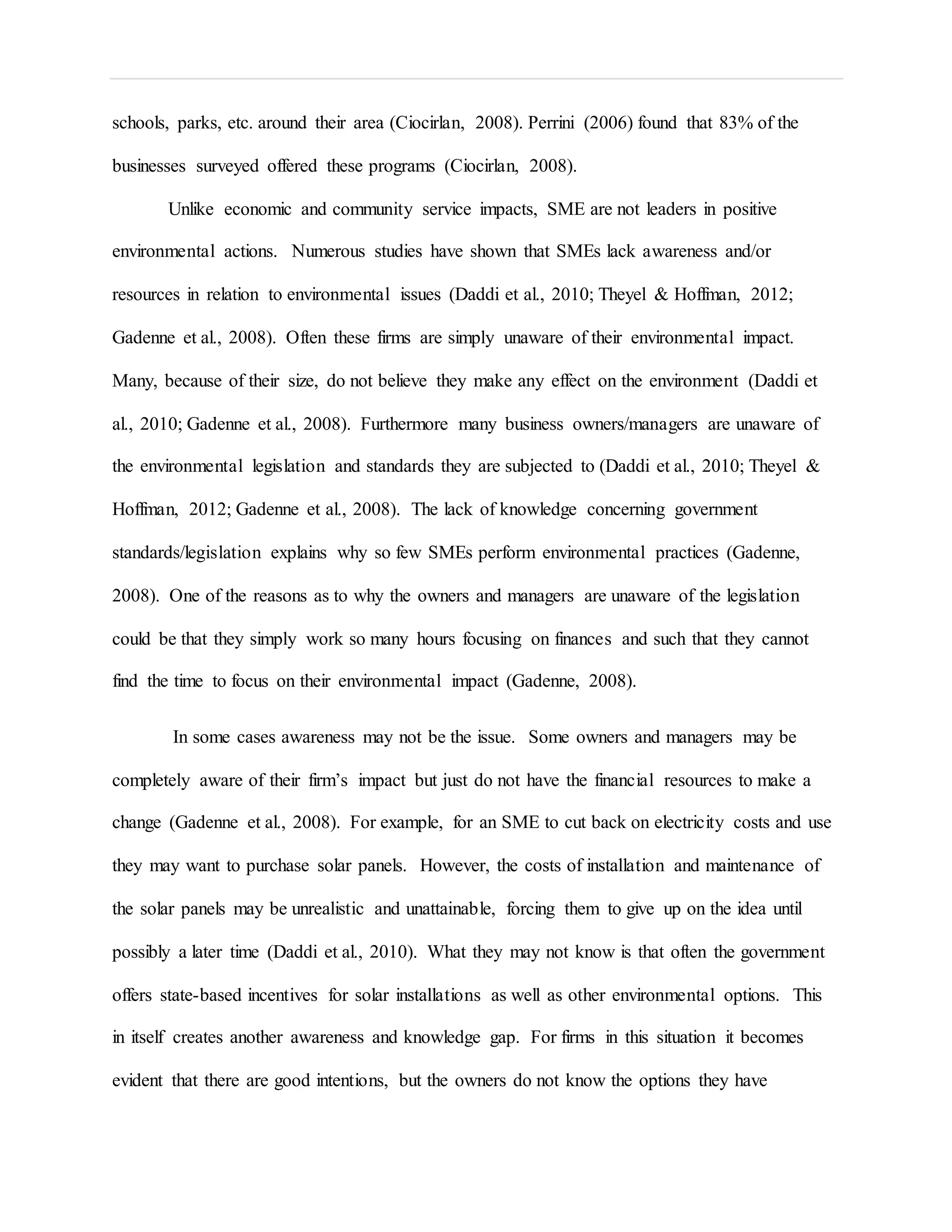 schools, parks, etc. around their area (Ciocirlan, 2008). Perrini (2006) found that 83% of the
businesses surveyed offered these programs (Ciocirlan, 2008).
Unlike economic and community service impacts, SME are not leaders in positive
environmental actions. Numerous studies have shown that SMEs lack awareness and/or
resources in relation to environmental issues (Daddi et al., 2010; Theyel & Hoffman, 2012;
Gadenne et al., 2008). Often these firms are simply unaware of their environmental impact.
Many, because of their size, do not believe they make any effect on the environment (Daddi et
al., 2010; Gadenne et al., 2008). Furthermore many business owners/managers are unaware of
the environmental legislation and standards they are subjected to (Daddi et al., 2010; Theyel &
Hoffman, 2012; Gadenne et al., 2008). The lack of knowledge concerning government
standards/legislation explains why so few SMEs perform environmental practices (Gadenne,
2008). One of the reasons as to why the owners and managers are unaware of the legislation
could be that they simply work so many hours focusing on finances and such that they cannot
find the time to focus on their environmental impact (Gadenne, 2008).
In some cases awareness may not be the issue. Some owners and managers may be
completely aware of their firm’s impact but just do not have the financial resources to make a
change (Gadenne et al., 2008). For example, for an SME to cut back on electricity costs and use
they may want to purchase solar panels. However, the costs of installation and maintenance of
the solar panels may be unrealistic and unattainable, forcing them to give up on the idea until
possibly a later time (Daddi et al., 2010). What they may not know is that often the government
offers state-based incentives for solar installations as well as other environmental options. This
in itself creates another awareness and knowledge gap. For firms in this situation it becomes
evident that there are good intentions, but the owners do not know the options they have
 