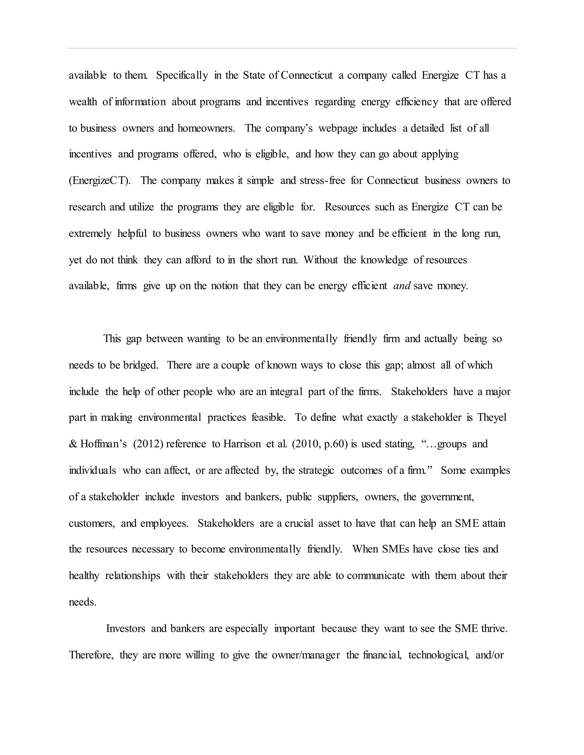 available to them. Specifically in the State of Connecticut a company called Energize CT has a
wealth of information about programs and incentives regarding energy efficiency that are offered
to business owners and homeowners. The company’s webpage includes a detailed list of all
incentives and programs offered, who is eligible, and how they can go about applying
(EnergizeCT). The company makes it simple and stress-free for Connecticut business owners to
research and utilize the programs they are eligible for. Resources such as Energize CT can be
extremely helpful to business owners who want to save money and be efficient in the long run,
yet do not think they can afford to in the short run. Without the knowledge of resources
available, firms give up on the notion that they can be energy efficient and save money.
This gap between wanting to be an environmentally friendly firm and actually being so
needs to be bridged. There are a couple of known ways to close this gap; almost all of which
include the help of other people who are an integral part of the firms. Stakeholders have a major
part in making environmental practices feasible. To define what exactly a stakeholder is Theyel
& Hoffman’s (2012) reference to Harrison et al. (2010, p.60) is used stating, “…groups and
individuals who can affect, or are affected by, the strategic outcomes of a firm.” Some examples
of a stakeholder include investors and bankers, public suppliers, owners, the government,
customers, and employees. Stakeholders are a crucial asset to have that can help an SME attain
the resources necessary to become environmentally friendly. When SMEs have close ties and
healthy relationships with their stakeholders they are able to communicate with them about their
needs.
Investors and bankers are especially important because they want to see the SME thrive.
Therefore, they are more willing to give the owner/manager the financial, technological, and/or
 