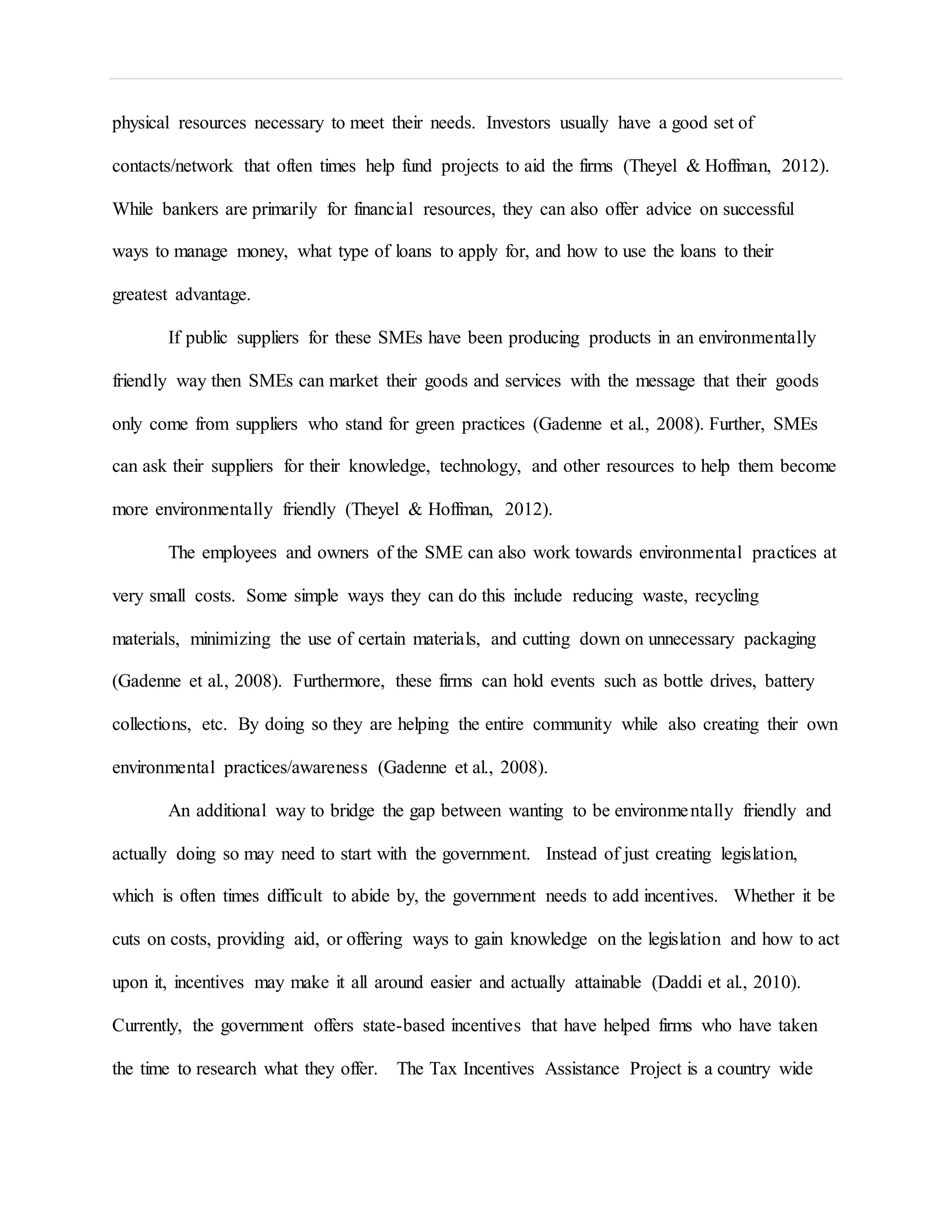 physical resources necessary to meet their needs. Investors usually have a good set of
contacts/network that often times help fund projects to aid the firms (Theyel & Hoffman, 2012).
While bankers are primarily for financial resources, they can also offer advice on successful
ways to manage money, what type of loans to apply for, and how to use the loans to their
greatest advantage.
If public suppliers for these SMEs have been producing products in an environmentally
friendly way then SMEs can market their goods and services with the message that their goods
only come from suppliers who stand for green practices (Gadenne et al., 2008). Further, SMEs
can ask their suppliers for their knowledge, technology, and other resources to help them become
more environmentally friendly (Theyel & Hoffman, 2012).
The employees and owners of the SME can also work towards environmental practices at
very small costs. Some simple ways they can do this include reducing waste, recycling
materials, minimizing the use of certain materials, and cutting down on unnecessary packaging
(Gadenne et al., 2008). Furthermore, these firms can hold events such as bottle drives, battery
collections, etc. By doing so they are helping the entire community while also creating their own
environmental practices/awareness (Gadenne et al., 2008).
An additional way to bridge the gap between wanting to be environmentally friendly and
actually doing so may need to start with the government. Instead of just creating legislation,
which is often times difficult to abide by, the government needs to add incentives. Whether it be
cuts on costs, providing aid, or offering ways to gain knowledge on the legislation and how to act
upon it, incentives may make it all around easier and actually attainable (Daddi et al., 2010).
Currently, the government offers state-based incentives that have helped firms who have taken
the time to research what they offer. The Tax Incentives Assistance Project is a country wide
 