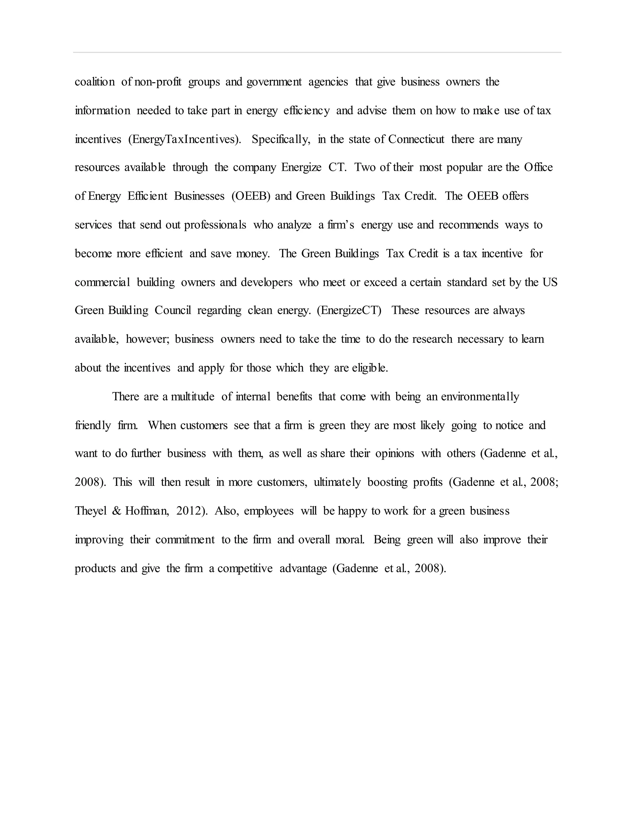 coalition of non-profit groups and government agencies that give business owners the
information needed to take part in energy efficiency and advise them on how to make use of tax
incentives (EnergyTaxIncentives). Specifically, in the state of Connecticut there are many
resources available through the company Energize CT. Two of their most popular are the Office
of Energy Efficient Businesses (OEEB) and Green Buildings Tax Credit. The OEEB offers
services that send out professionals who analyze a firm’s energy use and recommends ways to
become more efficient and save money. The Green Buildings Tax Credit is a tax incentive for
commercial building owners and developers who meet or exceed a certain standard set by the US
Green Building Council regarding clean energy. (EnergizeCT) These resources are always
available, however; business owners need to take the time to do the research necessary to learn
about the incentives and apply for those which they are eligible.
There are a multitude of internal benefits that come with being an environmentally
friendly firm. When customers see that a firm is green they are most likely going to notice and
want to do further business with them, as well as share their opinions with others (Gadenne et al.,
2008). This will then result in more customers, ultimately boosting profits (Gadenne et al., 2008;
Theyel & Hoffman, 2012). Also, employees will be happy to work for a green business
improving their commitment to the firm and overall moral. Being green will also improve their
products and give the firm a competitive advantage (Gadenne et al., 2008).
 