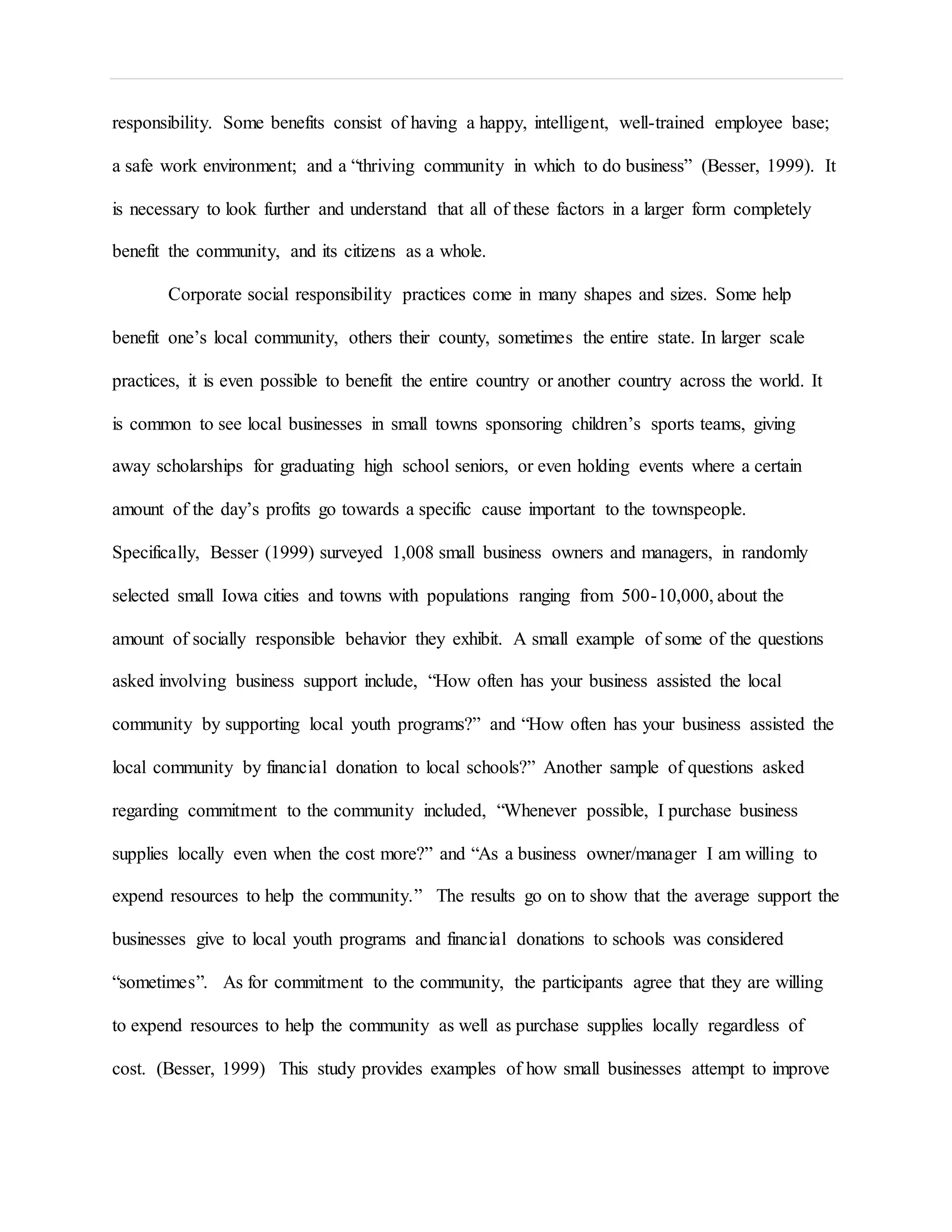 responsibility. Some benefits consist of having a happy, intelligent, well-trained employee base;
a safe work environment; and a “thriving community in which to do business” (Besser, 1999). It
is necessary to look further and understand that all of these factors in a larger form completely
benefit the community, and its citizens as a whole.
Corporate social responsibility practices come in many shapes and sizes. Some help
benefit one’s local community, others their county, sometimes the entire state. In larger scale
practices, it is even possible to benefit the entire country or another country across the world. It
is common to see local businesses in small towns sponsoring children’s sports teams, giving
away scholarships for graduating high school seniors, or even holding events where a certain
amount of the day’s profits go towards a specific cause important to the townspeople.
Specifically, Besser (1999) surveyed 1,008 small business owners and managers, in randomly
selected small Iowa cities and towns with populations ranging from 500-10,000, about the
amount of socially responsible behavior they exhibit. A small example of some of the questions
asked involving business support include, “How often has your business assisted the local
community by supporting local youth programs?” and “How often has your business assisted the
local community by financial donation to local schools?” Another sample of questions asked
regarding commitment to the community included, “Whenever possible, I purchase business
supplies locally even when the cost more?” and “As a business owner/manager I am willing to
expend resources to help the community.” The results go on to show that the average support the
businesses give to local youth programs and financial donations to schools was considered
“sometimes”. As for commitment to the community, the participants agree that they are willing
to expend resources to help the community as well as purchase supplies locally regardless of
cost. (Besser, 1999) This study provides examples of how small businesses attempt to improve
 