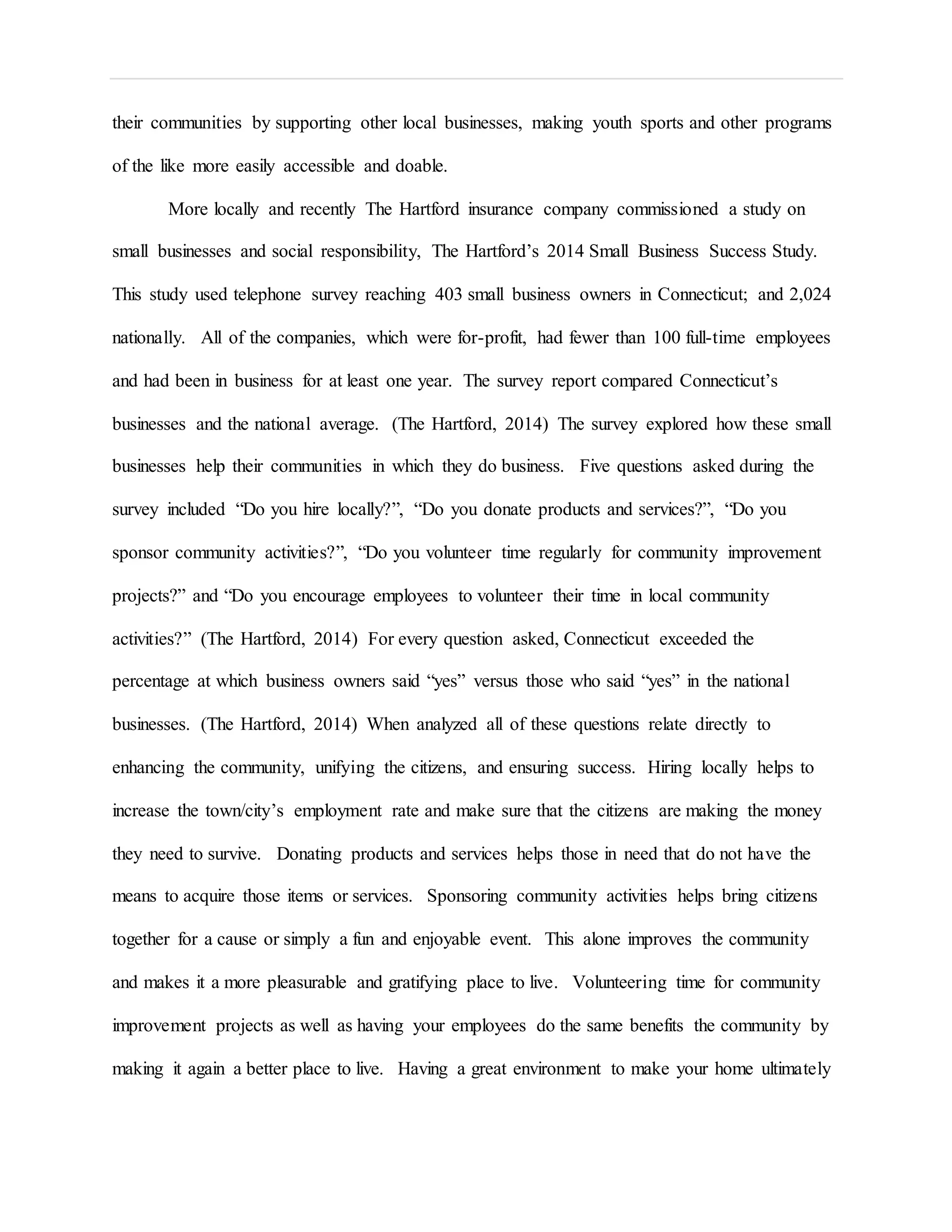 their communities by supporting other local businesses, making youth sports and other programs
of the like more easily accessible and doable.
More locally and recently The Hartford insurance company commissioned a study on
small businesses and social responsibility, The Hartford’s 2014 Small Business Success Study.
This study used telephone survey reaching 403 small business owners in Connecticut; and 2,024
nationally. All of the companies, which were for-profit, had fewer than 100 full-time employees
and had been in business for at least one year. The survey report compared Connecticut’s
businesses and the national average. (The Hartford, 2014) The survey explored how these small
businesses help their communities in which they do business. Five questions asked during the
survey included “Do you hire locally?”, “Do you donate products and services?”, “Do you
sponsor community activities?”, “Do you volunteer time regularly for community improvement
projects?” and “Do you encourage employees to volunteer their time in local community
activities?” (The Hartford, 2014) For every question asked, Connecticut exceeded the
percentage at which business owners said “yes” versus those who said “yes” in the national
businesses. (The Hartford, 2014) When analyzed all of these questions relate directly to
enhancing the community, unifying the citizens, and ensuring success. Hiring locally helps to
increase the town/city’s employment rate and make sure that the citizens are making the money
they need to survive. Donating products and services helps those in need that do not have the
means to acquire those items or services. Sponsoring community activities helps bring citizens
together for a cause or simply a fun and enjoyable event. This alone improves the community
and makes it a more pleasurable and gratifying place to live. Volunteering time for community
improvement projects as well as having your employees do the same benefits the community by
making it again a better place to live. Having a great environment to make your home ultimately
 