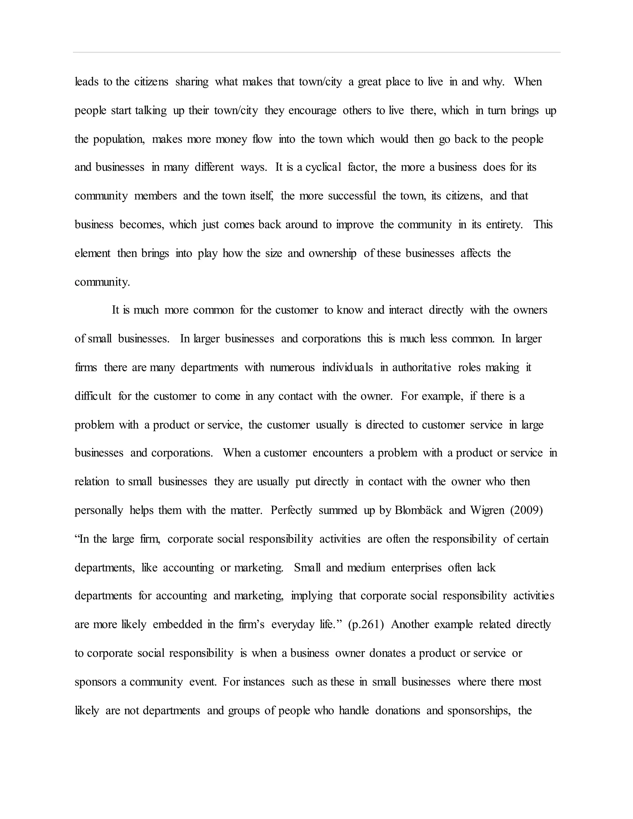 leads to the citizens sharing what makes that town/city a great place to live in and why. When
people start talking up their town/city they encourage others to live there, which in turn brings up
the population, makes more money flow into the town which would then go back to the people
and businesses in many different ways. It is a cyclical factor, the more a business does for its
community members and the town itself, the more successful the town, its citizens, and that
business becomes, which just comes back around to improve the community in its entirety. This
element then brings into play how the size and ownership of these businesses affects the
community.
It is much more common for the customer to know and interact directly with the owners
of small businesses. In larger businesses and corporations this is much less common. In larger
firms there are many departments with numerous individuals in authoritative roles making it
difficult for the customer to come in any contact with the owner. For example, if there is a
problem with a product or service, the customer usually is directed to customer service in large
businesses and corporations. When a customer encounters a problem with a product or service in
relation to small businesses they are usually put directly in contact with the owner who then
personally helps them with the matter. Perfectly summed up by Blombäck and Wigren (2009)
“In the large firm, corporate social responsibility activities are often the responsibility of certain
departments, like accounting or marketing. Small and medium enterprises often lack
departments for accounting and marketing, implying that corporate social responsibility activities
are more likely embedded in the firm’s everyday life.” (p.261) Another example related directly
to corporate social responsibility is when a business owner donates a product or service or
sponsors a community event. For instances such as these in small businesses where there most
likely are not departments and groups of people who handle donations and sponsorships, the
 