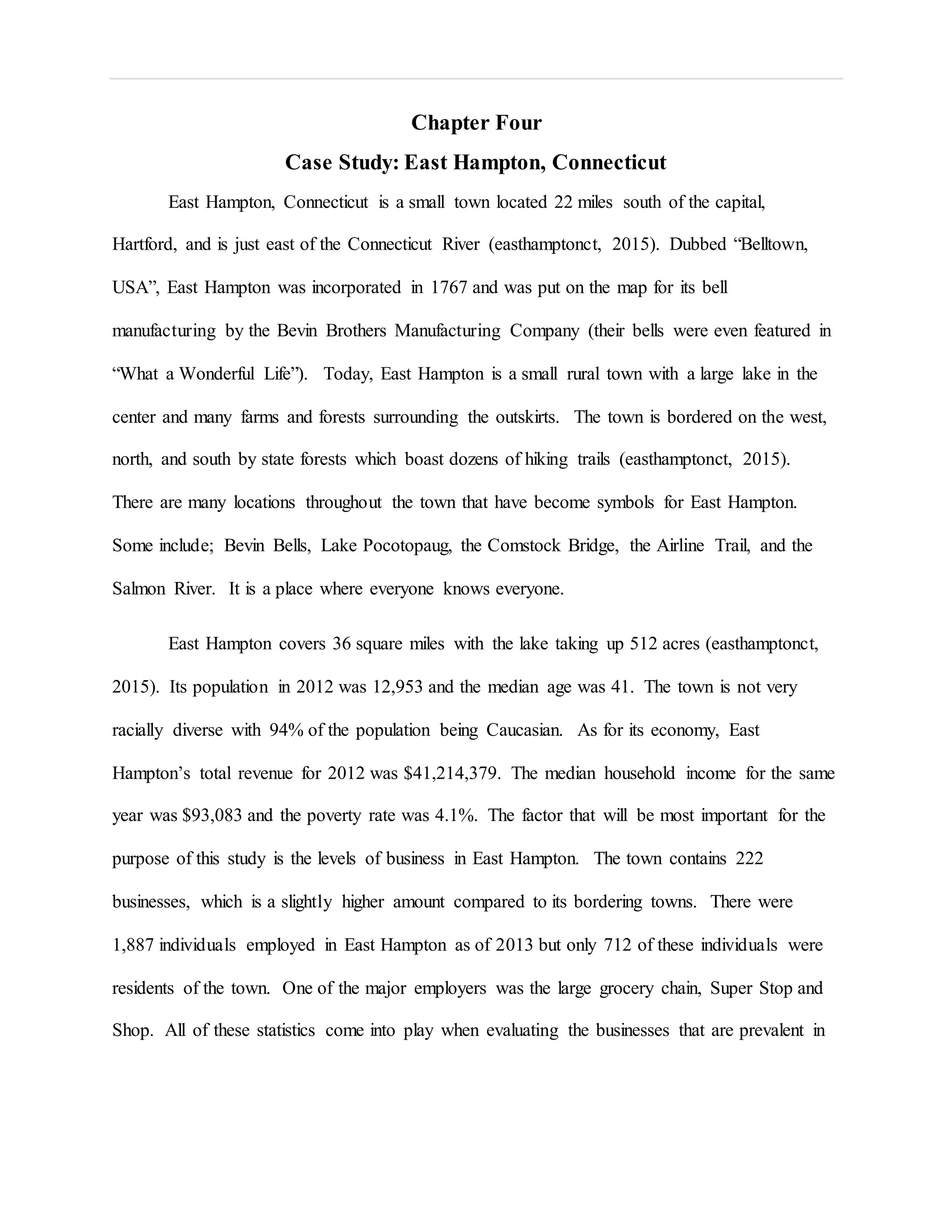 Chapter Four
Case Study: East Hampton, Connecticut
East Hampton, Connecticut is a small town located 22 miles south of the capital,
Hartford, and is just east of the Connecticut River (easthamptonct, 2015). Dubbed “Belltown,
USA”, East Hampton was incorporated in 1767 and was put on the map for its bell
manufacturing by the Bevin Brothers Manufacturing Company (their bells were even featured in
“What a Wonderful Life”). Today, East Hampton is a small rural town with a large lake in the
center and many farms and forests surrounding the outskirts. The town is bordered on the west,
north, and south by state forests which boast dozens of hiking trails (easthamptonct, 2015).
There are many locations throughout the town that have become symbols for East Hampton.
Some include; Bevin Bells, Lake Pocotopaug, the Comstock Bridge, the Airline Trail, and the
Salmon River. It is a place where everyone knows everyone.
East Hampton covers 36 square miles with the lake taking up 512 acres (easthamptonct,
2015). Its population in 2012 was 12,953 and the median age was 41. The town is not very
racially diverse with 94% of the population being Caucasian. As for its economy, East
Hampton’s total revenue for 2012 was $41,214,379. The median household income for the same
year was $93,083 and the poverty rate was 4.1%. The factor that will be most important for the
purpose of this study is the levels of business in East Hampton. The town contains 222
businesses, which is a slightly higher amount compared to its bordering towns. There were
1,887 individuals employed in East Hampton as of 2013 but only 712 of these individuals were
residents of the town. One of the major employers was the large grocery chain, Super Stop and
Shop. All of these statistics come into play when evaluating the businesses that are prevalent in
 