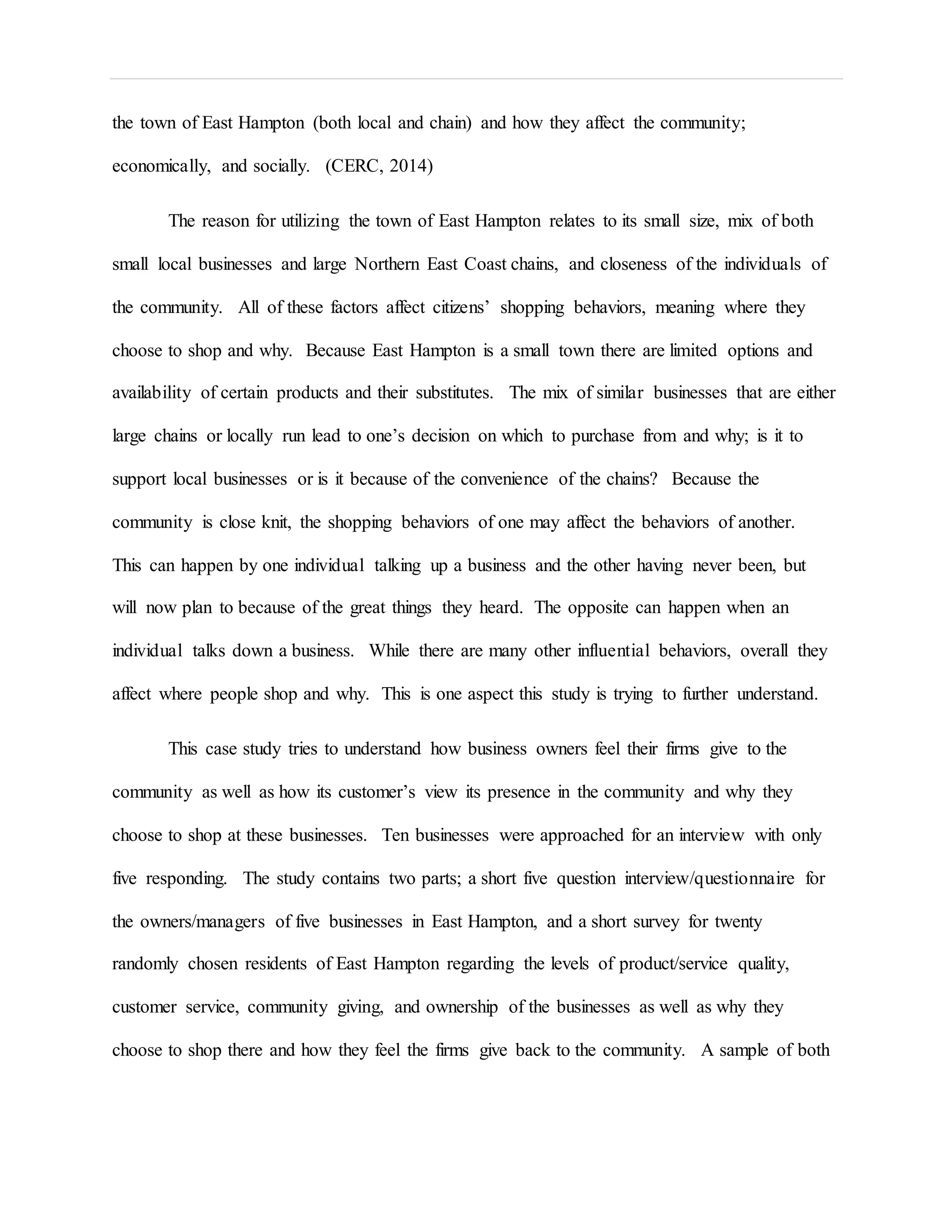 the town of East Hampton (both local and chain) and how they affect the community;
economically, and socially. (CERC, 2014)
The reason for utilizing the town of East Hampton relates to its small size, mix of both
small local businesses and large Northern East Coast chains, and closeness of the individuals of
the community. All of these factors affect citizens’ shopping behaviors, meaning where they
choose to shop and why. Because East Hampton is a small town there are limited options and
availability of certain products and their substitutes. The mix of similar businesses that are either
large chains or locally run lead to one’s decision on which to purchase from and why; is it to
support local businesses or is it because of the convenience of the chains? Because the
community is close knit, the shopping behaviors of one may affect the behaviors of another.
This can happen by one individual talking up a business and the other having never been, but
will now plan to because of the great things they heard. The opposite can happen when an
individual talks down a business. While there are many other influential behaviors, overall they
affect where people shop and why. This is one aspect this study is trying to further understand.
This case study tries to understand how business owners feel their firms give to the
community as well as how its customer’s view its presence in the community and why they
choose to shop at these businesses. Ten businesses were approached for an interview with only
five responding. The study contains two parts; a short five question interview/questionnaire for
the owners/managers of five businesses in East Hampton, and a short survey for twenty
randomly chosen residents of East Hampton regarding the levels of product/service quality,
customer service, community giving, and ownership of the businesses as well as why they
choose to shop there and how they feel the firms give back to the community. A sample of both
 