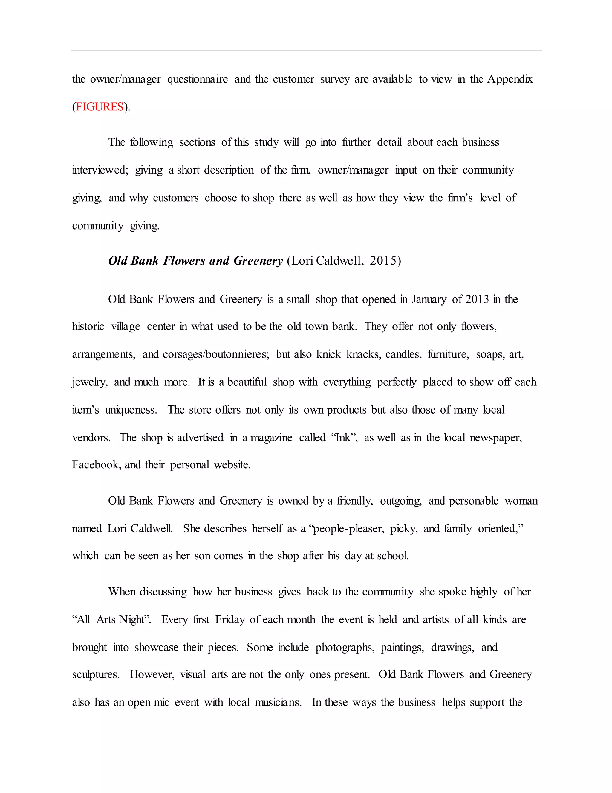 the owner/manager questionnaire and the customer survey are available to view in the Appendix
(FIGURES).
The following sections of this study will go into further detail about each business
interviewed; giving a short description of the firm, owner/manager input on their community
giving, and why customers choose to shop there as well as how they view the firm’s level of
community giving.
Old Bank Flowers and Greenery (Lori Caldwell, 2015)
Old Bank Flowers and Greenery is a small shop that opened in January of 2013 in the
historic village center in what used to be the old town bank. They offer not only flowers,
arrangements, and corsages/boutonnieres; but also knick knacks, candles, furniture, soaps, art,
jewelry, and much more. It is a beautiful shop with everything perfectly placed to show off each
item’s uniqueness. The store offers not only its own products but also those of many local
vendors. The shop is advertised in a magazine called “Ink”, as well as in the local newspaper,
Facebook, and their personal website.
Old Bank Flowers and Greenery is owned by a friendly, outgoing, and personable woman
named Lori Caldwell. She describes herself as a “people-pleaser, picky, and family oriented,”
which can be seen as her son comes in the shop after his day at school.
When discussing how her business gives back to the community she spoke highly of her
“All Arts Night”. Every first Friday of each month the event is held and artists of all kinds are
brought into showcase their pieces. Some include photographs, paintings, drawings, and
sculptures. However, visual arts are not the only ones present. Old Bank Flowers and Greenery
also has an open mic event with local musicians. In these ways the business helps support the
 