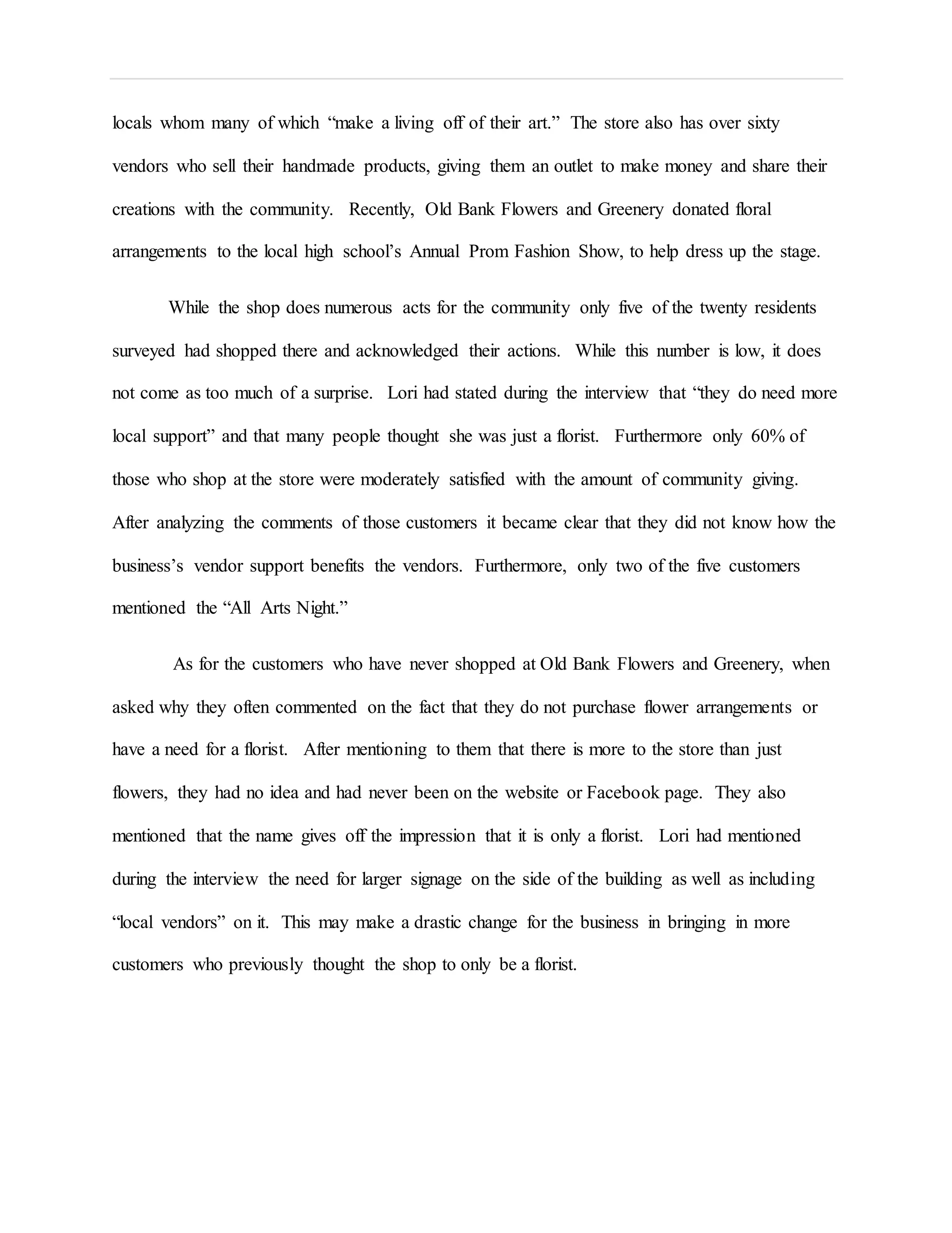 locals whom many of which “make a living off of their art.” The store also has over sixty
vendors who sell their handmade products, giving them an outlet to make money and share their
creations with the community. Recently, Old Bank Flowers and Greenery donated floral
arrangements to the local high school’s Annual Prom Fashion Show, to help dress up the stage.
While the shop does numerous acts for the community only five of the twenty residents
surveyed had shopped there and acknowledged their actions. While this number is low, it does
not come as too much of a surprise. Lori had stated during the interview that “they do need more
local support” and that many people thought she was just a florist. Furthermore only 60% of
those who shop at the store were moderately satisfied with the amount of community giving.
After analyzing the comments of those customers it became clear that they did not know how the
business’s vendor support benefits the vendors. Furthermore, only two of the five customers
mentioned the “All Arts Night.”
As for the customers who have never shopped at Old Bank Flowers and Greenery, when
asked why they often commented on the fact that they do not purchase flower arrangements or
have a need for a florist. After mentioning to them that there is more to the store than just
flowers, they had no idea and had never been on the website or Facebook page. They also
mentioned that the name gives off the impression that it is only a florist. Lori had mentioned
during the interview the need for larger signage on the side of the building as well as including
“local vendors” on it. This may make a drastic change for the business in bringing in more
customers who previously thought the shop to only be a florist.
 