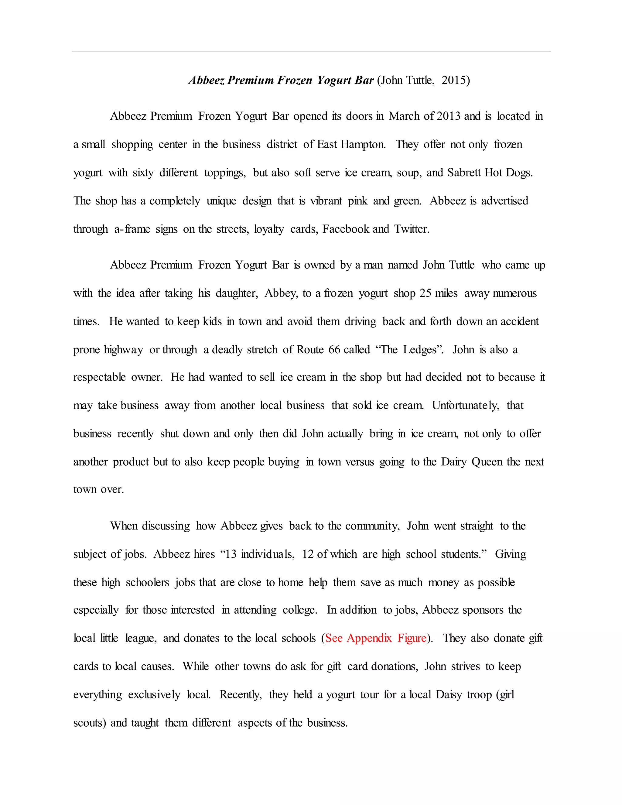 Abbeez Premium Frozen Yogurt Bar (John Tuttle, 2015)
Abbeez Premium Frozen Yogurt Bar opened its doors in March of 2013 and is located in
a small shopping center in the business district of East Hampton. They offer not only frozen
yogurt with sixty different toppings, but also soft serve ice cream, soup, and Sabrett Hot Dogs.
The shop has a completely unique design that is vibrant pink and green. Abbeez is advertised
through a-frame signs on the streets, loyalty cards, Facebook and Twitter.
Abbeez Premium Frozen Yogurt Bar is owned by a man named John Tuttle who came up
with the idea after taking his daughter, Abbey, to a frozen yogurt shop 25 miles away numerous
times. He wanted to keep kids in town and avoid them driving back and forth down an accident
prone highway or through a deadly stretch of Route 66 called “The Ledges”. John is also a
respectable owner. He had wanted to sell ice cream in the shop but had decided not to because it
may take business away from another local business that sold ice cream. Unfortunately, that
business recently shut down and only then did John actually bring in ice cream, not only to offer
another product but to also keep people buying in town versus going to the Dairy Queen the next
town over.
When discussing how Abbeez gives back to the community, John went straight to the
subject of jobs. Abbeez hires “13 individuals, 12 of which are high school students.” Giving
these high schoolers jobs that are close to home help them save as much money as possible
especially for those interested in attending college. In addition to jobs, Abbeez sponsors the
local little league, and donates to the local schools (See Appendix Figure). They also donate gift
cards to local causes. While other towns do ask for gift card donations, John strives to keep
everything exclusively local. Recently, they held a yogurt tour for a local Daisy troop (girl
scouts) and taught them different aspects of the business.
 