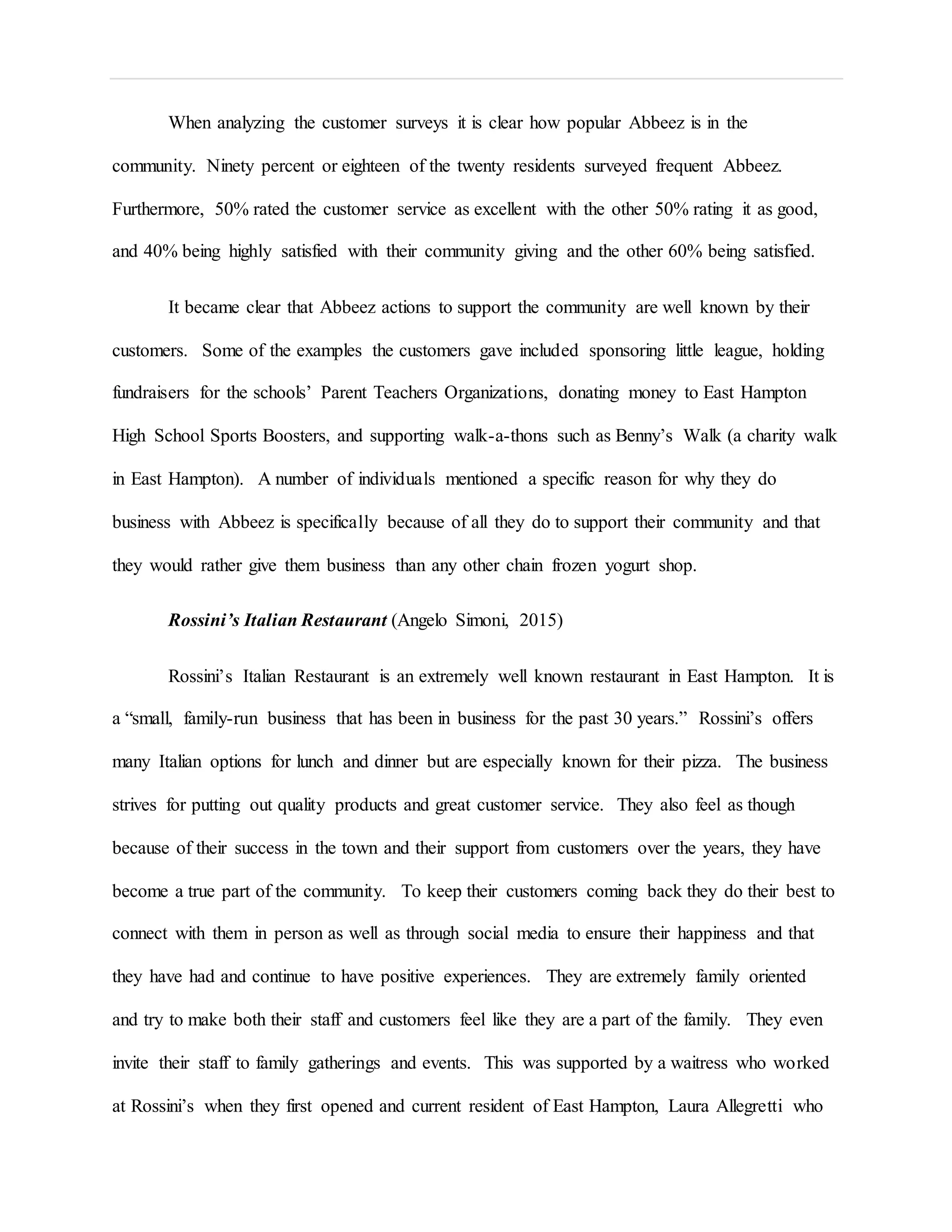 When analyzing the customer surveys it is clear how popular Abbeez is in the
community. Ninety percent or eighteen of the twenty residents surveyed frequent Abbeez.
Furthermore, 50% rated the customer service as excellent with the other 50% rating it as good,
and 40% being highly satisfied with their community giving and the other 60% being satisfied.
It became clear that Abbeez actions to support the community are well known by their
customers. Some of the examples the customers gave included sponsoring little league, holding
fundraisers for the schools’ Parent Teachers Organizations, donating money to East Hampton
High School Sports Boosters, and supporting walk-a-thons such as Benny’s Walk (a charity walk
in East Hampton). A number of individuals mentioned a specific reason for why they do
business with Abbeez is specifically because of all they do to support their community and that
they would rather give them business than any other chain frozen yogurt shop.
Rossini’s Italian Restaurant (Angelo Simoni, 2015)
Rossini’s Italian Restaurant is an extremely well known restaurant in East Hampton. It is
a “small, family-run business that has been in business for the past 30 years.” Rossini’s offers
many Italian options for lunch and dinner but are especially known for their pizza. The business
strives for putting out quality products and great customer service. They also feel as though
because of their success in the town and their support from customers over the years, they have
become a true part of the community. To keep their customers coming back they do their best to
connect with them in person as well as through social media to ensure their happiness and that
they have had and continue to have positive experiences. They are extremely family oriented
and try to make both their staff and customers feel like they are a part of the family. They even
invite their staff to family gatherings and events. This was supported by a waitress who worked
at Rossini’s when they first opened and current resident of East Hampton, Laura Allegretti who
 