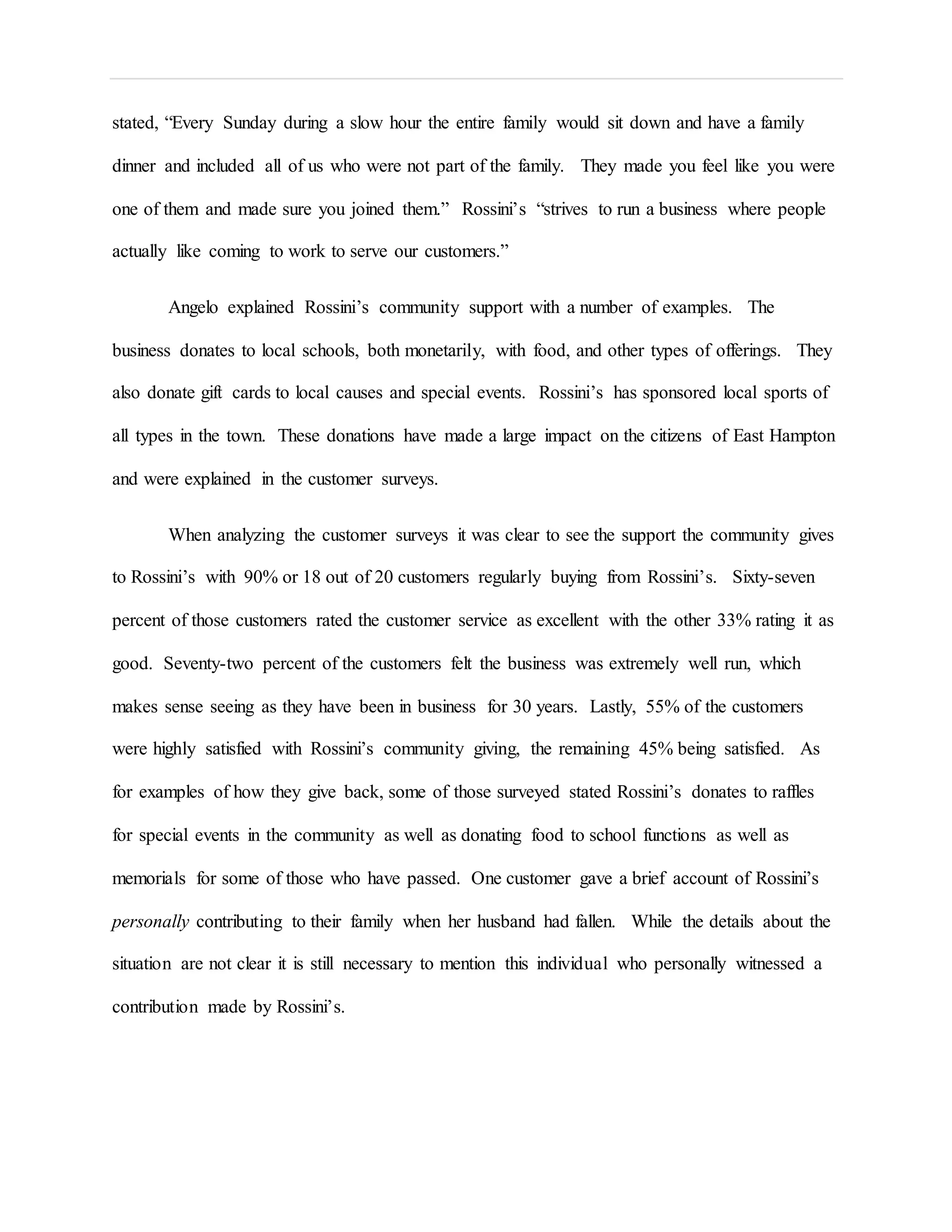 stated, “Every Sunday during a slow hour the entire family would sit down and have a family
dinner and included all of us who were not part of the family. They made you feel like you were
one of them and made sure you joined them.” Rossini’s “strives to run a business where people
actually like coming to work to serve our customers.”
Angelo explained Rossini’s community support with a number of examples. The
business donates to local schools, both monetarily, with food, and other types of offerings. They
also donate gift cards to local causes and special events. Rossini’s has sponsored local sports of
all types in the town. These donations have made a large impact on the citizens of East Hampton
and were explained in the customer surveys.
When analyzing the customer surveys it was clear to see the support the community gives
to Rossini’s with 90% or 18 out of 20 customers regularly buying from Rossini’s. Sixty-seven
percent of those customers rated the customer service as excellent with the other 33% rating it as
good. Seventy-two percent of the customers felt the business was extremely well run, which
makes sense seeing as they have been in business for 30 years. Lastly, 55% of the customers
were highly satisfied with Rossini’s community giving, the remaining 45% being satisfied. As
for examples of how they give back, some of those surveyed stated Rossini’s donates to raffles
for special events in the community as well as donating food to school functions as well as
memorials for some of those who have passed. One customer gave a brief account of Rossini’s
personally contributing to their family when her husband had fallen. While the details about the
situation are not clear it is still necessary to mention this individual who personally witnessed a
contribution made by Rossini’s.
 