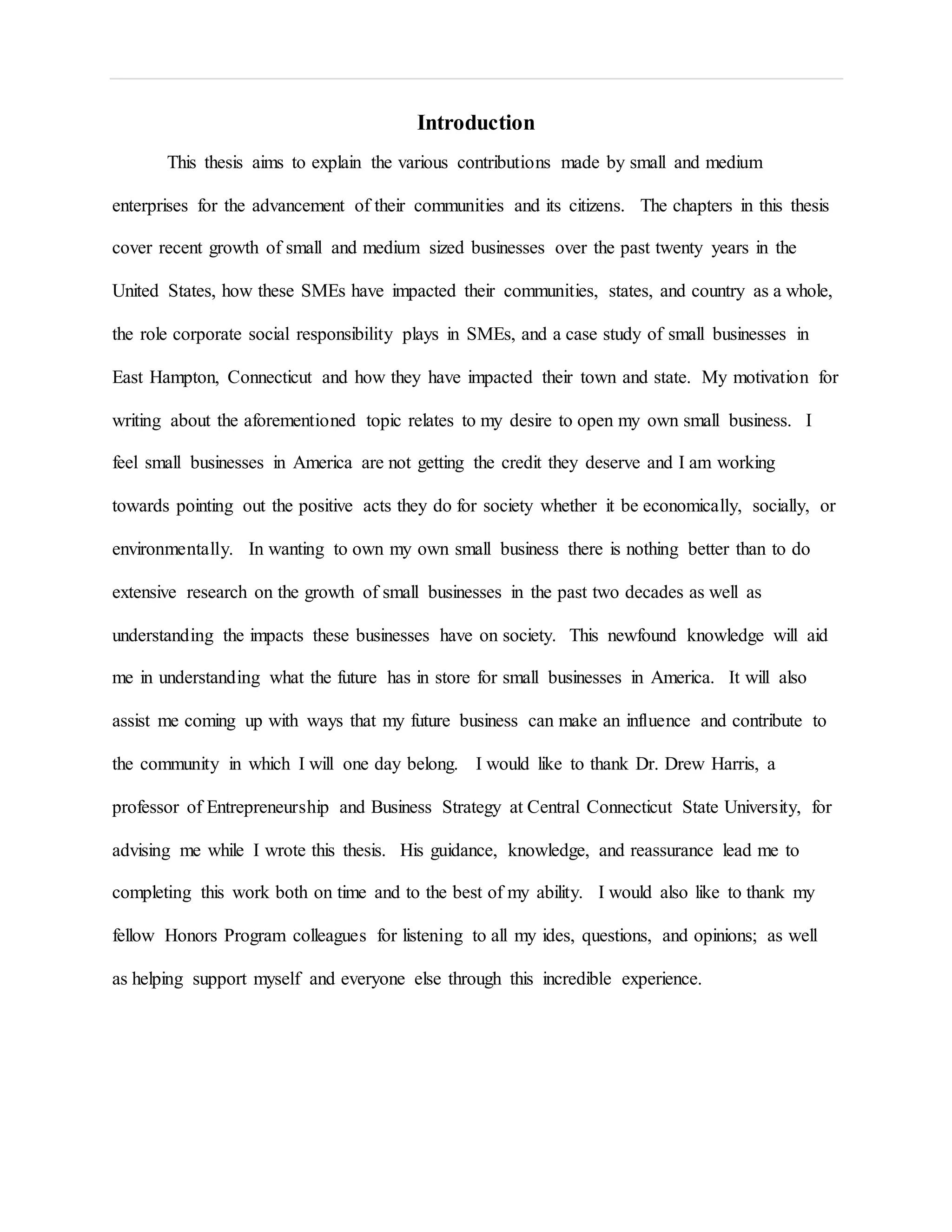 Introduction
This thesis aims to explain the various contributions made by small and medium
enterprises for the advancement of their communities and its citizens. The chapters in this thesis
cover recent growth of small and medium sized businesses over the past twenty years in the
United States, how these SMEs have impacted their communities, states, and country as a whole,
the role corporate social responsibility plays in SMEs, and a case study of small businesses in
East Hampton, Connecticut and how they have impacted their town and state. My motivation for
writing about the aforementioned topic relates to my desire to open my own small business. I
feel small businesses in America are not getting the credit they deserve and I am working
towards pointing out the positive acts they do for society whether it be economically, socially, or
environmentally. In wanting to own my own small business there is nothing better than to do
extensive research on the growth of small businesses in the past two decades as well as
understanding the impacts these businesses have on society. This newfound knowledge will aid
me in understanding what the future has in store for small businesses in America. It will also
assist me coming up with ways that my future business can make an influence and contribute to
the community in which I will one day belong. I would like to thank Dr. Drew Harris, a
professor of Entrepreneurship and Business Strategy at Central Connecticut State University, for
advising me while I wrote this thesis. His guidance, knowledge, and reassurance lead me to
completing this work both on time and to the best of my ability. I would also like to thank my
fellow Honors Program colleagues for listening to all my ides, questions, and opinions; as well
as helping support myself and everyone else through this incredible experience.
 