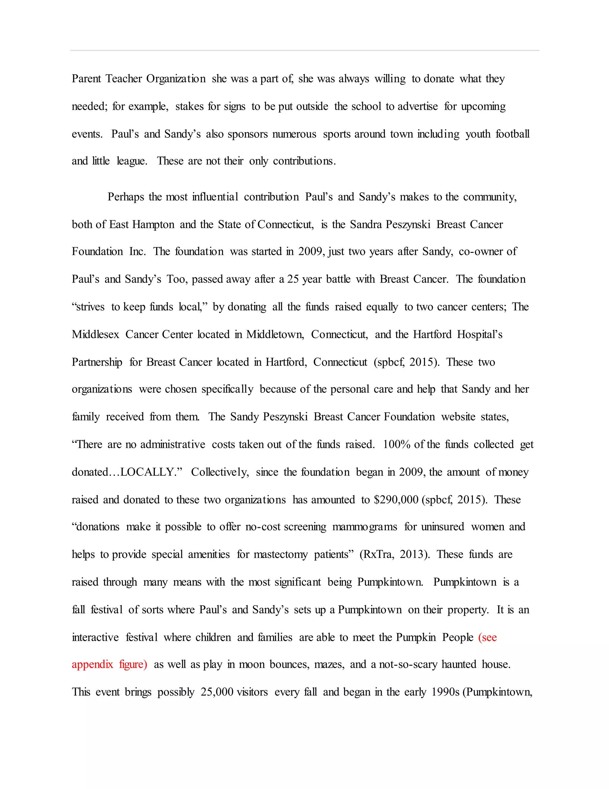 Parent Teacher Organization she was a part of, she was always willing to donate what they
needed; for example, stakes for signs to be put outside the school to advertise for upcoming
events. Paul’s and Sandy’s also sponsors numerous sports around town including youth football
and little league. These are not their only contributions.
Perhaps the most influential contribution Paul’s and Sandy’s makes to the community,
both of East Hampton and the State of Connecticut, is the Sandra Peszynski Breast Cancer
Foundation Inc. The foundation was started in 2009, just two years after Sandy, co-owner of
Paul’s and Sandy’s Too, passed away after a 25 year battle with Breast Cancer. The foundation
“strives to keep funds local,” by donating all the funds raised equally to two cancer centers; The
Middlesex Cancer Center located in Middletown, Connecticut, and the Hartford Hospital’s
Partnership for Breast Cancer located in Hartford, Connecticut (spbcf, 2015). These two
organizations were chosen specifically because of the personal care and help that Sandy and her
family received from them. The Sandy Peszynski Breast Cancer Foundation website states,
“There are no administrative costs taken out of the funds raised. 100% of the funds collected get
donated…LOCALLY.” Collectively, since the foundation began in 2009, the amount of money
raised and donated to these two organizations has amounted to $290,000 (spbcf, 2015). These
“donations make it possible to offer no-cost screening mammograms for uninsured women and
helps to provide special amenities for mastectomy patients” (RxTra, 2013). These funds are
raised through many means with the most significant being Pumpkintown. Pumpkintown is a
fall festival of sorts where Paul’s and Sandy’s sets up a Pumpkintown on their property. It is an
interactive festival where children and families are able to meet the Pumpkin People (see
appendix figure) as well as play in moon bounces, mazes, and a not-so-scary haunted house.
This event brings possibly 25,000 visitors every fall and began in the early 1990s (Pumpkintown,
 
