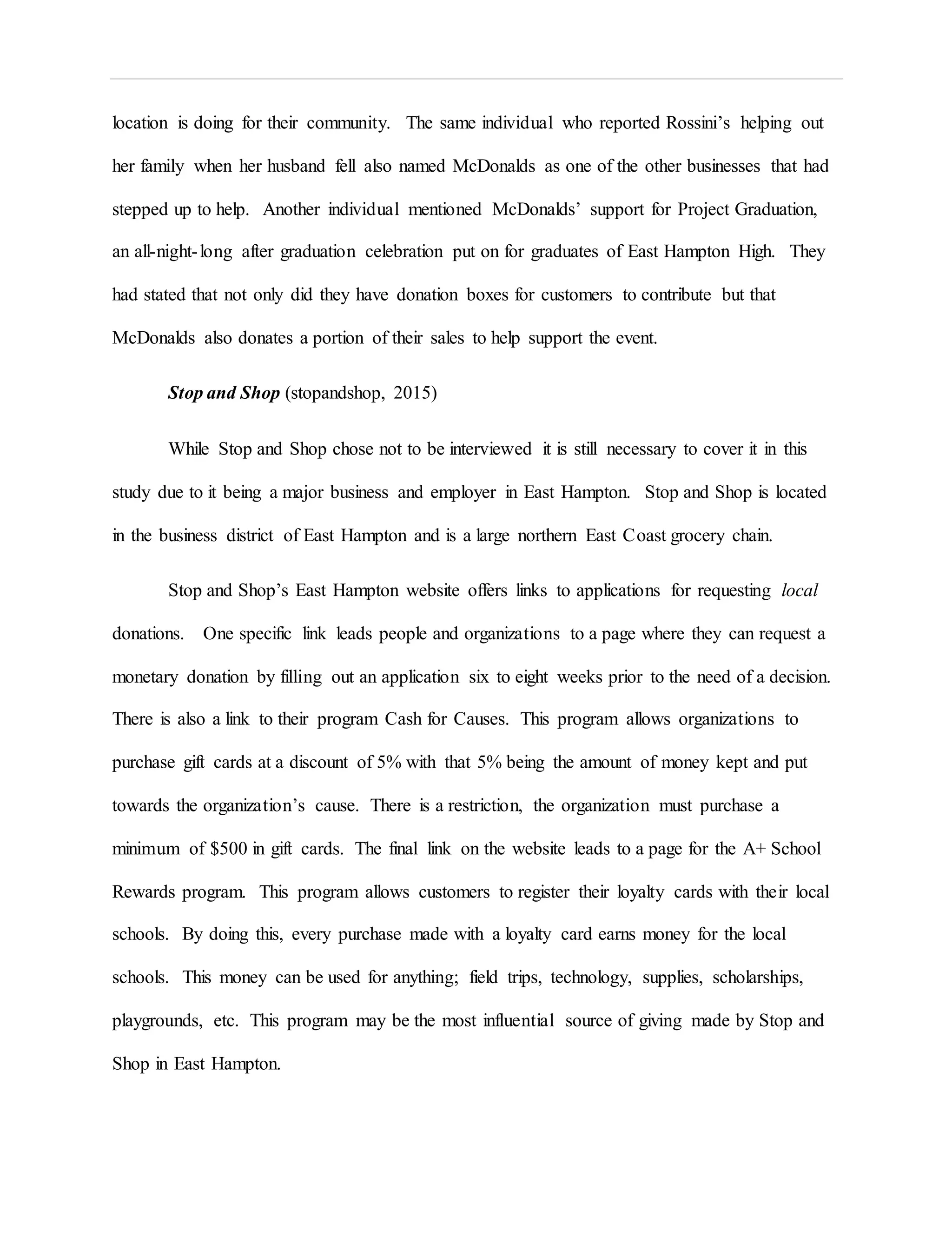 location is doing for their community. The same individual who reported Rossini’s helping out
her family when her husband fell also named McDonalds as one of the other businesses that had
stepped up to help. Another individual mentioned McDonalds’ support for Project Graduation,
an all-night-long after graduation celebration put on for graduates of East Hampton High. They
had stated that not only did they have donation boxes for customers to contribute but that
McDonalds also donates a portion of their sales to help support the event.
Stop and Shop (stopandshop, 2015)
While Stop and Shop chose not to be interviewed it is still necessary to cover it in this
study due to it being a major business and employer in East Hampton. Stop and Shop is located
in the business district of East Hampton and is a large northern East Coast grocery chain.
Stop and Shop’s East Hampton website offers links to applications for requesting local
donations. One specific link leads people and organizations to a page where they can request a
monetary donation by filling out an application six to eight weeks prior to the need of a decision.
There is also a link to their program Cash for Causes. This program allows organizations to
purchase gift cards at a discount of 5% with that 5% being the amount of money kept and put
towards the organization’s cause. There is a restriction, the organization must purchase a
minimum of $500 in gift cards. The final link on the website leads to a page for the A+ School
Rewards program. This program allows customers to register their loyalty cards with their local
schools. By doing this, every purchase made with a loyalty card earns money for the local
schools. This money can be used for anything; field trips, technology, supplies, scholarships,
playgrounds, etc. This program may be the most influential source of giving made by Stop and
Shop in East Hampton.
 