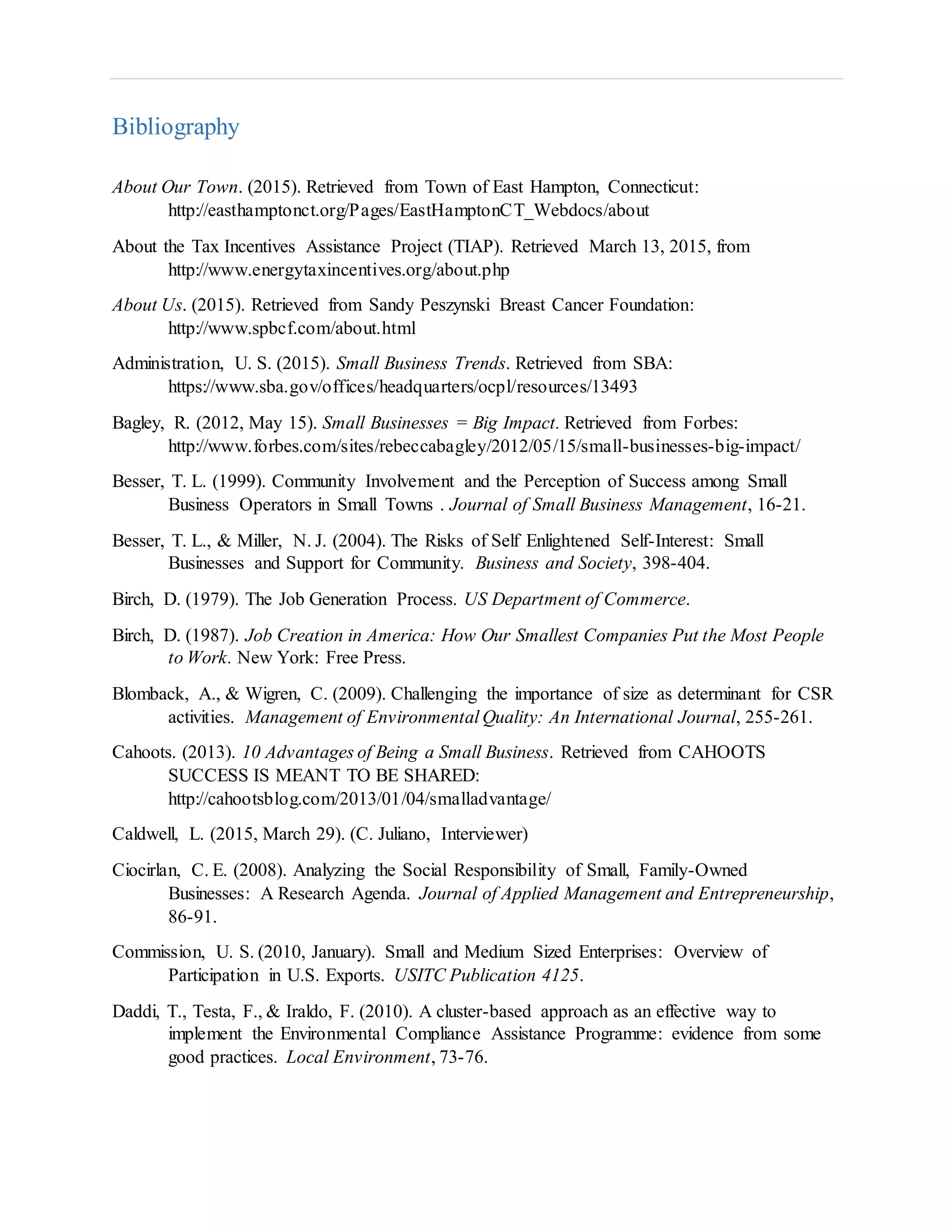 Bibliography
About Our Town. (2015). Retrieved from Town of East Hampton, Connecticut:
http://easthamptonct.org/Pages/EastHamptonCT_Webdocs/about
About the Tax Incentives Assistance Project (TIAP). Retrieved March 13, 2015, from
http://www.energytaxincentives.org/about.php
About Us. (2015). Retrieved from Sandy Peszynski Breast Cancer Foundation:
http://www.spbcf.com/about.html
Administration, U. S. (2015). Small Business Trends. Retrieved from SBA:
https://www.sba.gov/offices/headquarters/ocpl/resources/13493
Bagley, R. (2012, May 15). Small Businesses = Big Impact. Retrieved from Forbes:
http://www.forbes.com/sites/rebeccabagley/2012/05/15/small-businesses-big-impact/
Besser, T. L. (1999). Community Involvement and the Perception of Success among Small
Business Operators in Small Towns . Journal of Small Business Management, 16-21.
Besser, T. L., & Miller, N. J. (2004). The Risks of Self Enlightened Self-Interest: Small
Businesses and Support for Community. Business and Society, 398-404.
Birch, D. (1979). The Job Generation Process. US Department of Commerce.
Birch, D. (1987). Job Creation in America: How Our Smallest Companies Put the Most People
to Work. New York: Free Press.
Blomback, A., & Wigren, C. (2009). Challenging the importance of size as determinant for CSR
activities. Management of Environmental Quality: An International Journal, 255-261.
Cahoots. (2013). 10 Advantages of Being a Small Business. Retrieved from CAHOOTS
SUCCESS IS MEANT TO BE SHARED:
http://cahootsblog.com/2013/01/04/smalladvantage/
Caldwell, L. (2015, March 29). (C. Juliano, Interviewer)
Ciocirlan, C. E. (2008). Analyzing the Social Responsibility of Small, Family-Owned
Businesses: A Research Agenda. Journal of Applied Management and Entrepreneurship,
86-91.
Commission, U. S. (2010, January). Small and Medium Sized Enterprises: Overview of
Participation in U.S. Exports. USITC Publication 4125.
Daddi, T., Testa, F., & Iraldo, F. (2010). A cluster-based approach as an effective way to
implement the Environmental Compliance Assistance Programme: evidence from some
good practices. Local Environment, 73-76.
 