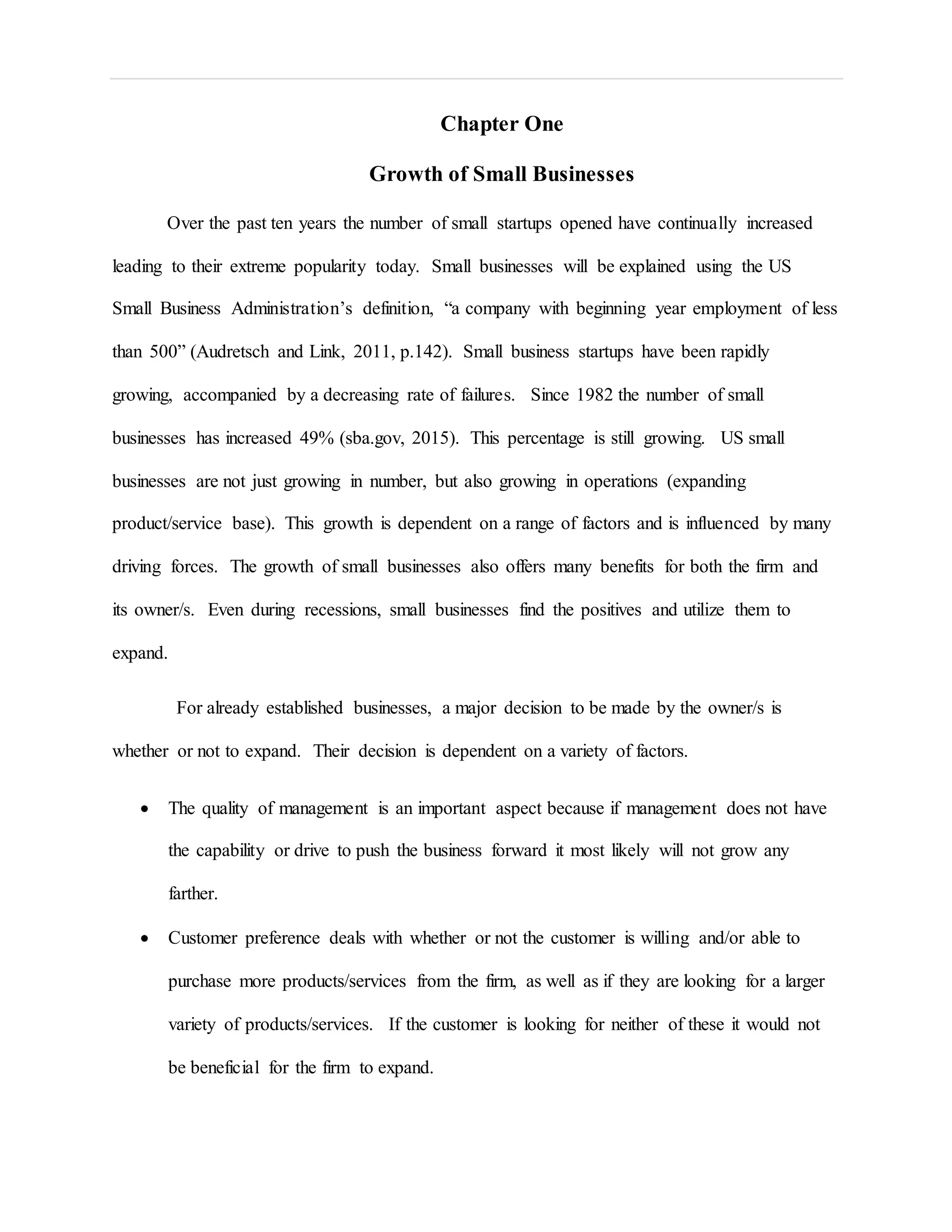 Chapter One
Growth of Small Businesses
Over the past ten years the number of small startups opened have continually increased
leading to their extreme popularity today. Small businesses will be explained using the US
Small Business Administration’s definition, “a company with beginning year employment of less
than 500” (Audretsch and Link, 2011, p.142). Small business startups have been rapidly
growing, accompanied by a decreasing rate of failures. Since 1982 the number of small
businesses has increased 49% (sba.gov, 2015). This percentage is still growing. US small
businesses are not just growing in number, but also growing in operations (expanding
product/service base). This growth is dependent on a range of factors and is influenced by many
driving forces. The growth of small businesses also offers many benefits for both the firm and
its owner/s. Even during recessions, small businesses find the positives and utilize them to
expand.
For already established businesses, a major decision to be made by the owner/s is
whether or not to expand. Their decision is dependent on a variety of factors.
 The quality of management is an important aspect because if management does not have
the capability or drive to push the business forward it most likely will not grow any
farther.
 Customer preference deals with whether or not the customer is willing and/or able to
purchase more products/services from the firm, as well as if they are looking for a larger
variety of products/services. If the customer is looking for neither of these it would not
be beneficial for the firm to expand.
 