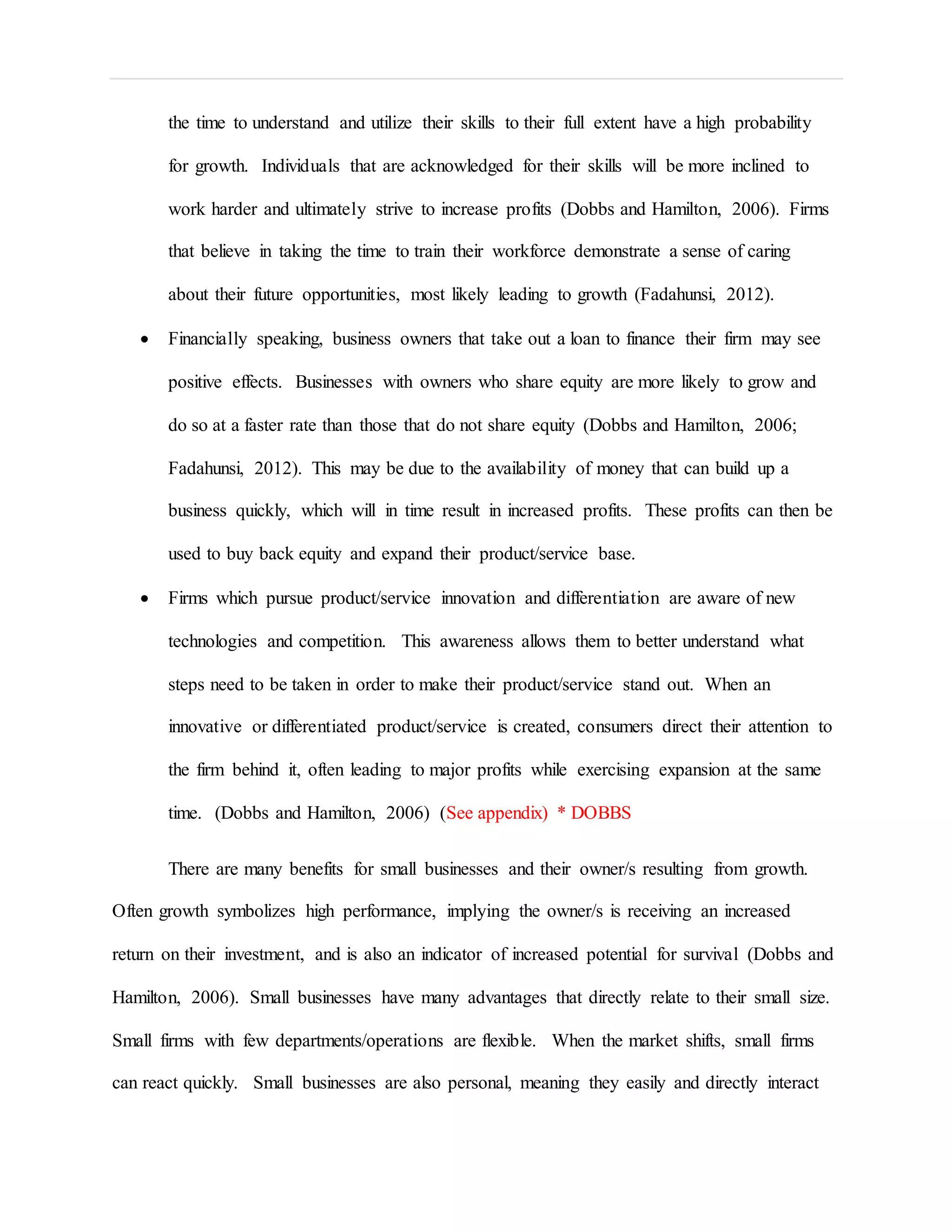 the time to understand and utilize their skills to their full extent have a high probability
for growth. Individuals that are acknowledged for their skills will be more inclined to
work harder and ultimately strive to increase profits (Dobbs and Hamilton, 2006). Firms
that believe in taking the time to train their workforce demonstrate a sense of caring
about their future opportunities, most likely leading to growth (Fadahunsi, 2012).
 Financially speaking, business owners that take out a loan to finance their firm may see
positive effects. Businesses with owners who share equity are more likely to grow and
do so at a faster rate than those that do not share equity (Dobbs and Hamilton, 2006;
Fadahunsi, 2012). This may be due to the availability of money that can build up a
business quickly, which will in time result in increased profits. These profits can then be
used to buy back equity and expand their product/service base.
 Firms which pursue product/service innovation and differentiation are aware of new
technologies and competition. This awareness allows them to better understand what
steps need to be taken in order to make their product/service stand out. When an
innovative or differentiated product/service is created, consumers direct their attention to
the firm behind it, often leading to major profits while exercising expansion at the same
time. (Dobbs and Hamilton, 2006) (See appendix) * DOBBS
There are many benefits for small businesses and their owner/s resulting from growth.
Often growth symbolizes high performance, implying the owner/s is receiving an increased
return on their investment, and is also an indicator of increased potential for survival (Dobbs and
Hamilton, 2006). Small businesses have many advantages that directly relate to their small size.
Small firms with few departments/operations are flexible. When the market shifts, small firms
can react quickly. Small businesses are also personal, meaning they easily and directly interact
 