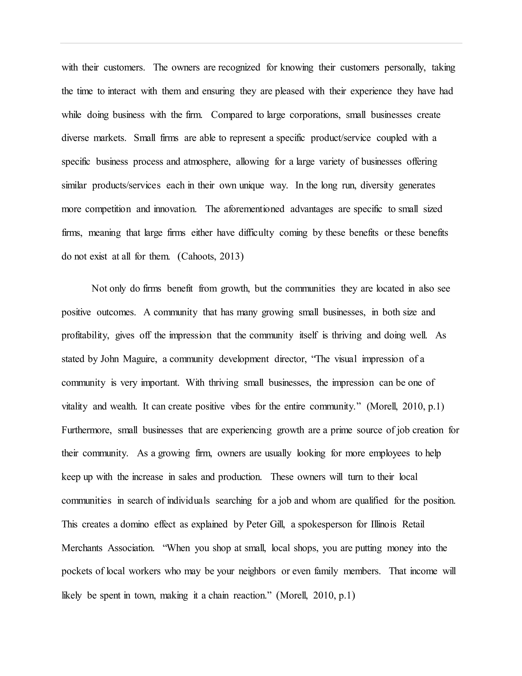 with their customers. The owners are recognized for knowing their customers personally, taking
the time to interact with them and ensuring they are pleased with their experience they have had
while doing business with the firm. Compared to large corporations, small businesses create
diverse markets. Small firms are able to represent a specific product/service coupled with a
specific business process and atmosphere, allowing for a large variety of businesses offering
similar products/services each in their own unique way. In the long run, diversity generates
more competition and innovation. The aforementioned advantages are specific to small sized
firms, meaning that large firms either have difficulty coming by these benefits or these benefits
do not exist at all for them. (Cahoots, 2013)
Not only do firms benefit from growth, but the communities they are located in also see
positive outcomes. A community that has many growing small businesses, in both size and
profitability, gives off the impression that the community itself is thriving and doing well. As
stated by John Maguire, a community development director, “The visual impression of a
community is very important. With thriving small businesses, the impression can be one of
vitality and wealth. It can create positive vibes for the entire community.” (Morell, 2010, p.1)
Furthermore, small businesses that are experiencing growth are a prime source of job creation for
their community. As a growing firm, owners are usually looking for more employees to help
keep up with the increase in sales and production. These owners will turn to their local
communities in search of individuals searching for a job and whom are qualified for the position.
This creates a domino effect as explained by Peter Gill, a spokesperson for Illinois Retail
Merchants Association. “When you shop at small, local shops, you are putting money into the
pockets of local workers who may be your neighbors or even family members. That income will
likely be spent in town, making it a chain reaction.” (Morell, 2010, p.1)
 