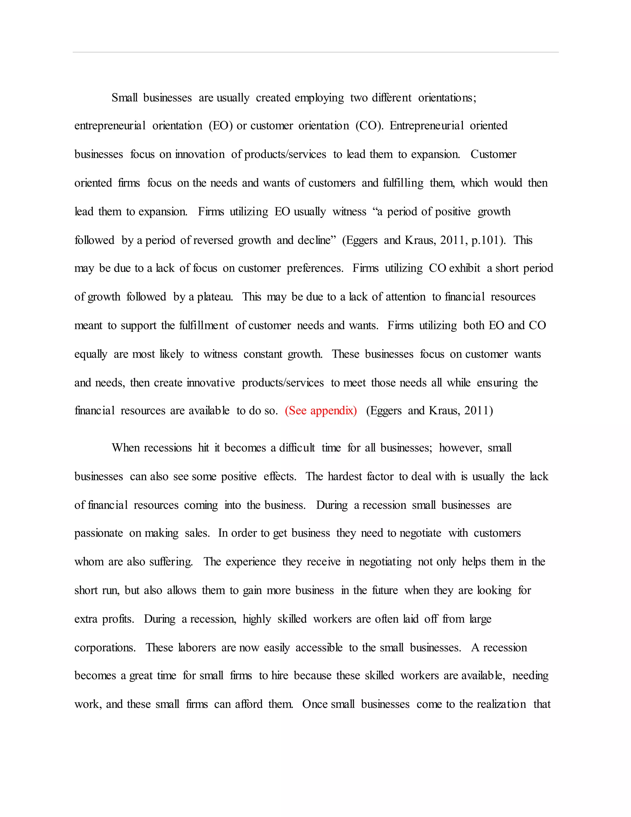 Small businesses are usually created employing two different orientations;
entrepreneurial orientation (EO) or customer orientation (CO). Entrepreneurial oriented
businesses focus on innovation of products/services to lead them to expansion. Customer
oriented firms focus on the needs and wants of customers and fulfilling them, which would then
lead them to expansion. Firms utilizing EO usually witness “a period of positive growth
followed by a period of reversed growth and decline” (Eggers and Kraus, 2011, p.101). This
may be due to a lack of focus on customer preferences. Firms utilizing CO exhibit a short period
of growth followed by a plateau. This may be due to a lack of attention to financial resources
meant to support the fulfillment of customer needs and wants. Firms utilizing both EO and CO
equally are most likely to witness constant growth. These businesses focus on customer wants
and needs, then create innovative products/services to meet those needs all while ensuring the
financial resources are available to do so. (See appendix) (Eggers and Kraus, 2011)
When recessions hit it becomes a difficult time for all businesses; however, small
businesses can also see some positive effects. The hardest factor to deal with is usually the lack
of financial resources coming into the business. During a recession small businesses are
passionate on making sales. In order to get business they need to negotiate with customers
whom are also suffering. The experience they receive in negotiating not only helps them in the
short run, but also allows them to gain more business in the future when they are looking for
extra profits. During a recession, highly skilled workers are often laid off from large
corporations. These laborers are now easily accessible to the small businesses. A recession
becomes a great time for small firms to hire because these skilled workers are available, needing
work, and these small firms can afford them. Once small businesses come to the realization that
 