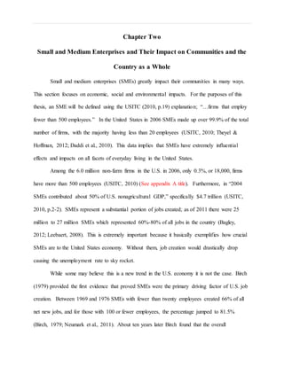 Chapter Two
Small and Medium Enterprises and Their Impact on Communities and the
Country as a Whole
Small and medium enterprises (SMEs) greatly impact their communities in many ways.
This section focuses on economic, social and environmental impacts. For the purposes of this
thesis, an SME will be defined using the USITC (2010, p.19) explanation; “…firms that employ
fewer than 500 employees.” In the United States in 2006 SMEs made up over 99.9% of the total
number of firms, with the majority having less than 20 employees (USITC, 2010; Theyel &
Hoffman, 2012; Daddi et al., 2010). This data implies that SMEs have extremely influential
effects and impacts on all facets of everyday living in the United States.
Among the 6.0 million non-farm firms in the U.S. in 2006, only 0.3%, or 18,000, firms
have more than 500 employees (USITC, 2010) (See appendix A title). Furthermore, in “2004
SMEs contributed about 50% of U.S. nonagricultural GDP,” specifically $4.7 trillion (USITC,
2010, p.2-2). SMEs represent a substantial portion of jobs created; as of 2011 there were 25
million to 27 million SMEs which represented 60%-80% of all jobs in the country (Bagley,
2012; Leebaert, 2008). This is extremely important because it basically exemplifies how crucial
SMEs are to the United States economy. Without them, job creation would drastically drop
causing the unemployment rate to sky rocket.
While some may believe this is a new trend in the U.S. economy it is not the case. Birch
(1979) provided the first evidence that proved SMEs were the primary driving factor of U.S. job
creation. Between 1969 and 1976 SMEs with fewer than twenty employees created 66% of all
net new jobs, and for those with 100 or fewer employees, the percentage jumped to 81.5%
(Birch, 1979; Neumark et al., 2011). About ten years later Birch found that the overall
 
