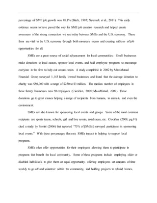 percentage of SME job growth was 88.1% (Birch, 1987; Neumark et al., 2011). This early
evidence seems to have paved the way for SME job creation research and helped create
awareness of the strong connection we see today between SMEs and the U.S. economy. These
firms are vital to the U.S. economy through both monetary means and creating millions of job
opportunities for all.
SMEs are a great source of social advancement for local communities. Small businesses
make donations to local causes, sponsor local events, and hold employee programs to encourage
everyone in the firm to help out around town. A study completed in 2002 by MassMutual
Financial Group surveyed 1,143 family owned businesses and found that the average donation to
charity was $50,000 with a range of $250 to $3 million. The median number of employees in
these family businesses was 50 employees (Ciocirlan, 2008; MassMutual, 2002). These
donations go to great causes helping a range of recipients from humans, to animals, and even the
environment.
SMEs are also known for sponsoring local events and groups. Some of the most common
recipients are sports teams, schools, girl and boy scouts, road races, etc. Ciocirlan (2008, pg.91)
cited a study by Perrini (2006) that reported “75% of [SMEs] surveyed participate in sponsoring
local events.” With these percentages illustrate SMEs impact in helping to support local
programs.
SMEs often offer opportunities for their employees allowing them to participate in
programs that benefit the local community. Some of these programs include employing older or
disabled individuals to give them an equal opportunity, offering employees set amounts of time
weekly to go off and volunteer within the community, and holding projects to rebuild homes,
 