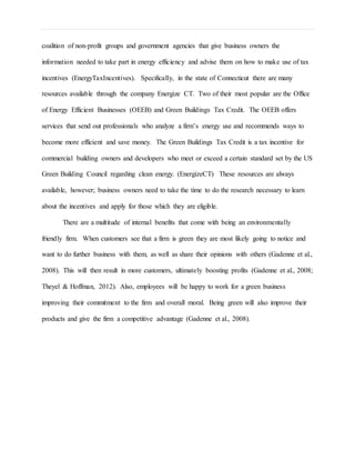 coalition of non-profit groups and government agencies that give business owners the
information needed to take part in energy efficiency and advise them on how to make use of tax
incentives (EnergyTaxIncentives). Specifically, in the state of Connecticut there are many
resources available through the company Energize CT. Two of their most popular are the Office
of Energy Efficient Businesses (OEEB) and Green Buildings Tax Credit. The OEEB offers
services that send out professionals who analyze a firm’s energy use and recommends ways to
become more efficient and save money. The Green Buildings Tax Credit is a tax incentive for
commercial building owners and developers who meet or exceed a certain standard set by the US
Green Building Council regarding clean energy. (EnergizeCT) These resources are always
available, however; business owners need to take the time to do the research necessary to learn
about the incentives and apply for those which they are eligible.
There are a multitude of internal benefits that come with being an environmentally
friendly firm. When customers see that a firm is green they are most likely going to notice and
want to do further business with them, as well as share their opinions with others (Gadenne et al.,
2008). This will then result in more customers, ultimately boosting profits (Gadenne et al., 2008;
Theyel & Hoffman, 2012). Also, employees will be happy to work for a green business
improving their commitment to the firm and overall moral. Being green will also improve their
products and give the firm a competitive advantage (Gadenne et al., 2008).
 