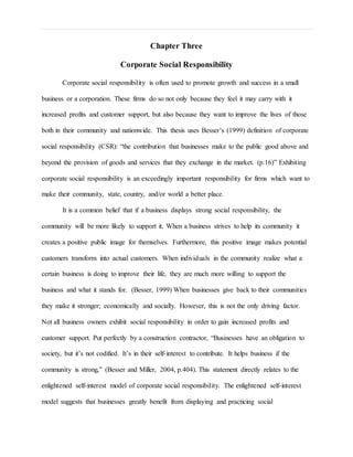 Chapter Three
Corporate Social Responsibility
Corporate social responsibility is often used to promote growth and success in a small
business or a corporation. These firms do so not only because they feel it may carry with it
increased profits and customer support, but also because they want to improve the lives of those
both in their community and nationwide. This thesis uses Besser’s (1999) definition of corporate
social responsibility (CSR): “the contribution that businesses make to the public good above and
beyond the provision of goods and services that they exchange in the market. (p.16)” Exhibiting
corporate social responsibility is an exceedingly important responsibility for firms which want to
make their community, state, country, and/or world a better place.
It is a common belief that if a business displays strong social responsibility, the
community will be more likely to support it. When a business strives to help its community it
creates a positive public image for themselves. Furthermore, this positive image makes potential
customers transform into actual customers. When individuals in the community realize what a
certain business is doing to improve their life, they are much more willing to support the
business and what it stands for. (Besser, 1999) When businesses give back to their communities
they make it stronger; economically and socially. However, this is not the only driving factor.
Not all business owners exhibit social responsibility in order to gain increased profits and
customer support. Put perfectly by a construction contractor, “Businesses have an obligation to
society, but it’s not codified. It’s in their self-interest to contribute. It helps business if the
community is strong,” (Besser and Miller, 2004, p.404). This statement directly relates to the
enlightened self-interest model of corporate social responsibility. The enlightened self-interest
model suggests that businesses greatly benefit from displaying and practicing social
 
