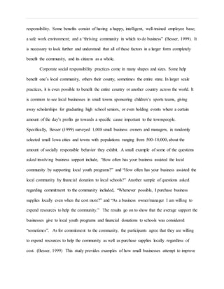 responsibility. Some benefits consist of having a happy, intelligent, well-trained employee base;
a safe work environment; and a “thriving community in which to do business” (Besser, 1999). It
is necessary to look further and understand that all of these factors in a larger form completely
benefit the community, and its citizens as a whole.
Corporate social responsibility practices come in many shapes and sizes. Some help
benefit one’s local community, others their county, sometimes the entire state. In larger scale
practices, it is even possible to benefit the entire country or another country across the world. It
is common to see local businesses in small towns sponsoring children’s sports teams, giving
away scholarships for graduating high school seniors, or even holding events where a certain
amount of the day’s profits go towards a specific cause important to the townspeople.
Specifically, Besser (1999) surveyed 1,008 small business owners and managers, in randomly
selected small Iowa cities and towns with populations ranging from 500-10,000, about the
amount of socially responsible behavior they exhibit. A small example of some of the questions
asked involving business support include, “How often has your business assisted the local
community by supporting local youth programs?” and “How often has your business assisted the
local community by financial donation to local schools?” Another sample of questions asked
regarding commitment to the community included, “Whenever possible, I purchase business
supplies locally even when the cost more?” and “As a business owner/manager I am willing to
expend resources to help the community.” The results go on to show that the average support the
businesses give to local youth programs and financial donations to schools was considered
“sometimes”. As for commitment to the community, the participants agree that they are willing
to expend resources to help the community as well as purchase supplies locally regardless of
cost. (Besser, 1999) This study provides examples of how small businesses attempt to improve
 
