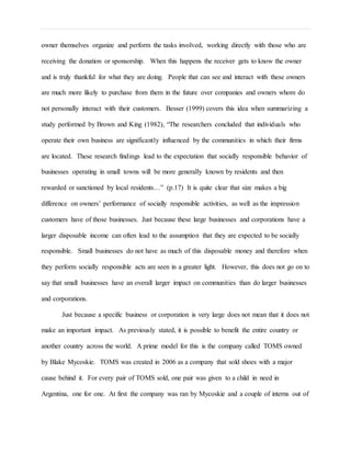 owner themselves organize and perform the tasks involved, working directly with those who are
receiving the donation or sponsorship. When this happens the receiver gets to know the owner
and is truly thankful for what they are doing. People that can see and interact with these owners
are much more likely to purchase from them in the future over companies and owners whom do
not personally interact with their customers. Besser (1999) covers this idea when summarizing a
study performed by Brown and King (1982), “The researchers concluded that individuals who
operate their own business are significantly influenced by the communities in which their firms
are located. These research findings lead to the expectation that socially responsible behavior of
businesses operating in small towns will be more generally known by residents and then
rewarded or sanctioned by local residents…” (p.17) It is quite clear that size makes a big
difference on owners’ performance of socially responsible activities, as well as the impression
customers have of those businesses. Just because these large businesses and corporations have a
larger disposable income can often lead to the assumption that they are expected to be socially
responsible. Small businesses do not have as much of this disposable money and therefore when
they perform socially responsible acts are seen in a greater light. However, this does not go on to
say that small businesses have an overall larger impact on communities than do larger businesses
and corporations.
Just because a specific business or corporation is very large does not mean that it does not
make an important impact. As previously stated, it is possible to benefit the entire country or
another country across the world. A prime model for this is the company called TOMS owned
by Blake Mycoskie. TOMS was created in 2006 as a company that sold shoes with a major
cause behind it. For every pair of TOMS sold, one pair was given to a child in need in
Argentina, one for one. At first the company was ran by Mycoskie and a couple of interns out of
 
