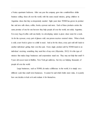 a Venice apartment bedroom. After one year the company grew into a multimillion dollar
business selling shoes all over the world, with the same crucial mission, giving children in
Argentina shoes that they so desperately needed. Eight years later TOMS has grown its product
line and now sells shoes, coffee, books, eyewear and more. Each of these products carries the
same promise of one for one but now they help people all over the world, not solely Argentina.
For every bag of coffee sold one family in a developing nation is given clean water for a week.
As for the eyewear, every pair of glasses sold, one person receives restored vision. When a book
is sold, a new book is given to a child in need. And as for the shoes, every pair sold still leads to
another individual getting their own free pair. Every single product sold by TOMS leads to an
individual receiving something they need free of any cost. (Mycoskie, 2012) It is this type of
mission that makes large businesses and corporations stand out. They may not help that small 8-
9 year old soccer team in Buffalo, New York get uniforms, but they are helping thousands of
people all over the world.
Large businesses, such as TOMS, do make a difference in the world, it is simply on a
different scale than small town businesses. It cannot be said which holds more value, it is purely
how one decides to look at it and evaluate it for themselves.
 