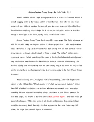 Abbeez Premium Frozen Yogurt Bar (John Tuttle, 2015)
Abbeez Premium Frozen Yogurt Bar opened its doors in March of 2013 and is located in
a small shopping center in the business district of East Hampton. They offer not only frozen
yogurt with sixty different toppings, but also soft serve ice cream, soup, and Sabrett Hot Dogs.
The shop has a completely unique design that is vibrant pink and green. Abbeez is advertised
through a-frame signs on the streets, loyalty cards, Facebook and Twitter.
Abbeez Premium Frozen Yogurt Bar is owned by a man named John Tuttle who came up
with the idea after taking his daughter, Abbey, to a frozen yogurt shop 25 miles away numerous
times. He wanted to keep kids in town and avoid them driving back and forth down an accident
prone highway or through a deadly stretch of Route 66 called “The Ledges”. John is also a
respectable owner. He had wanted to sell ice cream in the shop but had decided not to because it
may take business away from another local business that sold ice cream. Unfortunately, that
business recently shut down and only then did John actually bring in ice cream, not only to offer
another product but to also keep people buying in town versus going to the Dairy Queen the next
town over.
When discussing how Abbeez gives back to the community, John went straight to the
subject of jobs. Abbeez hires “13 individuals, 12 of which are high school students.” Giving
these high schoolers jobs that are close to home help them save as much money as possible
especially for those interested in attending college. In addition to jobs, Abbeez sponsors the
local little league, and donates to the local schools (See Appendix Figure). They also donate gift
cards to local causes. While other towns do ask for gift card donations, John strives to keep
everything exclusively local. Recently, they held a yogurt tour for a local Daisy troop (girl
scouts) and taught them different aspects of the business.
 