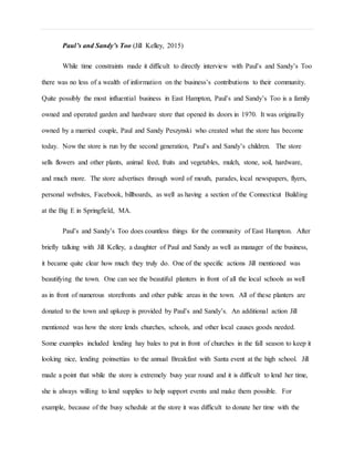 Paul’s and Sandy’s Too (Jill Kelley, 2015)
While time constraints made it difficult to directly interview with Paul’s and Sandy’s Too
there was no less of a wealth of information on the business’s contributions to their community.
Quite possibly the most influential business in East Hampton, Paul’s and Sandy’s Too is a family
owned and operated garden and hardware store that opened its doors in 1970. It was originally
owned by a married couple, Paul and Sandy Peszynski who created what the store has become
today. Now the store is run by the second generation, Paul’s and Sandy’s children. The store
sells flowers and other plants, animal feed, fruits and vegetables, mulch, stone, soil, hardware,
and much more. The store advertises through word of mouth, parades, local newspapers, flyers,
personal websites, Facebook, billboards, as well as having a section of the Connecticut Building
at the Big E in Springfield, MA.
Paul’s and Sandy’s Too does countless things for the community of East Hampton. After
briefly talking with Jill Kelley, a daughter of Paul and Sandy as well as manager of the business,
it became quite clear how much they truly do. One of the specific actions Jill mentioned was
beautifying the town. One can see the beautiful planters in front of all the local schools as well
as in front of numerous storefronts and other public areas in the town. All of these planters are
donated to the town and upkeep is provided by Paul’s and Sandy’s. An additional action Jill
mentioned was how the store lends churches, schools, and other local causes goods needed.
Some examples included lending hay bales to put in front of churches in the fall season to keep it
looking nice, lending poinsettias to the annual Breakfast with Santa event at the high school. Jill
made a point that while the store is extremely busy year round and it is difficult to lend her time,
she is always willing to lend supplies to help support events and make them possible. For
example, because of the busy schedule at the store it was difficult to donate her time with the
 