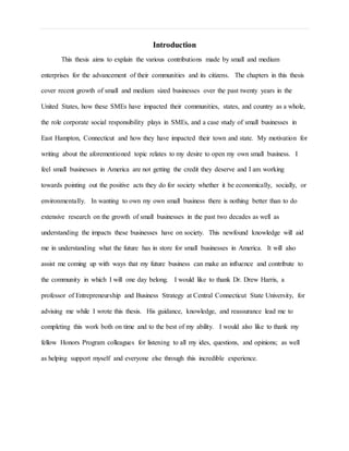 Introduction
This thesis aims to explain the various contributions made by small and medium
enterprises for the advancement of their communities and its citizens. The chapters in this thesis
cover recent growth of small and medium sized businesses over the past twenty years in the
United States, how these SMEs have impacted their communities, states, and country as a whole,
the role corporate social responsibility plays in SMEs, and a case study of small businesses in
East Hampton, Connecticut and how they have impacted their town and state. My motivation for
writing about the aforementioned topic relates to my desire to open my own small business. I
feel small businesses in America are not getting the credit they deserve and I am working
towards pointing out the positive acts they do for society whether it be economically, socially, or
environmentally. In wanting to own my own small business there is nothing better than to do
extensive research on the growth of small businesses in the past two decades as well as
understanding the impacts these businesses have on society. This newfound knowledge will aid
me in understanding what the future has in store for small businesses in America. It will also
assist me coming up with ways that my future business can make an influence and contribute to
the community in which I will one day belong. I would like to thank Dr. Drew Harris, a
professor of Entrepreneurship and Business Strategy at Central Connecticut State University, for
advising me while I wrote this thesis. His guidance, knowledge, and reassurance lead me to
completing this work both on time and to the best of my ability. I would also like to thank my
fellow Honors Program colleagues for listening to all my ides, questions, and opinions; as well
as helping support myself and everyone else through this incredible experience.
 