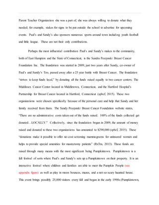 Parent Teacher Organization she was a part of, she was always willing to donate what they
needed; for example, stakes for signs to be put outside the school to advertise for upcoming
events. Paul’s and Sandy’s also sponsors numerous sports around town including youth football
and little league. These are not their only contributions.
Perhaps the most influential contribution Paul’s and Sandy’s makes to the community,
both of East Hampton and the State of Connecticut, is the Sandra Peszynski Breast Cancer
Foundation Inc. The foundation was started in 2009, just two years after Sandy, co-owner of
Paul’s and Sandy’s Too, passed away after a 25 year battle with Breast Cancer. The foundation
“strives to keep funds local,” by donating all the funds raised equally to two cancer centers; The
Middlesex Cancer Center located in Middletown, Connecticut, and the Hartford Hospital’s
Partnership for Breast Cancer located in Hartford, Connecticut (spbcf, 2015). These two
organizations were chosen specifically because of the personal care and help that Sandy and her
family received from them. The Sandy Peszynski Breast Cancer Foundation website states,
“There are no administrative costs taken out of the funds raised. 100% of the funds collected get
donated…LOCALLY.” Collectively, since the foundation began in 2009, the amount of money
raised and donated to these two organizations has amounted to $290,000 (spbcf, 2015). These
“donations make it possible to offer no-cost screening mammograms for uninsured women and
helps to provide special amenities for mastectomy patients” (RxTra, 2013). These funds are
raised through many means with the most significant being Pumpkintown. Pumpkintown is a
fall festival of sorts where Paul’s and Sandy’s sets up a Pumpkintown on their property. It is an
interactive festival where children and families are able to meet the Pumpkin People (see
appendix figure) as well as play in moon bounces, mazes, and a not-so-scary haunted house.
This event brings possibly 25,000 visitors every fall and began in the early 1990s (Pumpkintown,
 