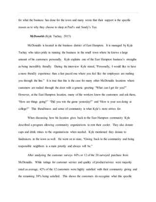 for what the business has done for the town and many wrote that their support is the specific
reason as to why they choose to shop at Paul’s and Sandy’s Too.
McDonalds (Kyle Tuchay, 2015)
McDonalds is located in the business district of East Hampton. It is managed by Kyle
Tuchay who takes pride in running the business in the small town where he knows a large
amount of his customers personally. Kyle explains one of the East Hampton business’s strengths
as being incredibly friendly. During the interview Kyle stated, “Personally, I would like to have
a more friendly experience than a fast paced one where you feel like the employees are rushing
you through the line.” It is true that this is the case for many other McDonalds locations where
customers are rushed through the door with a generic greeting “What can I get for you?”
However, at the East Hampton location, many of the workers know the customers and ask them,
“How are things going?” “Did you win the game yesterday?” and “How is your son doing at
college?” This friendliness and sense of community is what Kyle’s store strives for.
When discussing how his location gives back to the East Hampton community Kyle
described a program allowing community organizations to rent their cooler. They also donate
cups and drink mixes to the organizations when needed. Kyle mentioned they donate to
fundraisers in the town as well. He went on to state, “Giving back to the community and being
responsible neighbors is a main priority and always will be.”
After analyzing the customer surveys 60% or 12 of the 20 surveyed purchase from
McDonalds. While ratings for customer service and quality of product/service were majority
rated as average, 42% of the 12 customers were highly satisfied with their community giving and
the remaining 58% being satisfied. This shows the customers do recognize what this specific
 