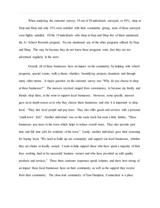 When analyzing the customer surveys 19 out of 20 individuals surveyed, or 95%, shop at
Stop and Shop and only 32% were satisfied with their community giving; none of those surveyed
were highly satisfied. Of the 19 individuals who shop at Stop and Shop five of them mentioned
the A+ School Rewards program. No one mentioned any of the other programs offered by Stop
and Shop. This may be because they do not know these programs exist, fore they are not
advertised regularly in the store.
Overall, all of these businesses have an impact on the community by helping with school
programs, special events, walk-a-thons, charities, beautifying projects, donations and through
many other means. A major question on the customer survey was “Why do you choose to shop
at these businesses?” The answers received ranged from convenience, to because my family and
friends shop there, to the want to support local businesses. However, some specific answers
gave an in depth reason as to why they choose these businesses and why it is important to shop
local. “They hire local people and pay taxes. They also offer goods and services with a personal
‘small-town’ feel.” Another individual was on the same track but went a little further, “These
businesses pay taxes to the town which helps to reduce overall taxes. They also provide part
time and full time jobs for residents of the town.” Lastly, another individual gave their reasoning
for buying local, “We need to build up our community and support our local businesses, whether
they are chains or locally owned. I want to help support those who have spent a majority of their
lives working hard to be successful business owners and who have provided us with quality
products and services.” These three customer responses speak volumes and show how strong of
an impact these local businesses have on their community as well as the support they receive
from their community. The close-knit community of East Hampton, Connecticut is a place
 