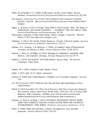 Dobbs, M., & Hamilton, R. T. (2006). Small business growth: recent evidence and new
directions. International Journal of Entrepreneurial Behaviour and Research, 297-308.
East Hampton, Connecticut Town Profile. (2014). Retrieved from Connecticut Economic
Resource Center Inc.: http://cerc.org/TownProfiles/county.asp?county=Middlesex#East
Hampton
Eggers, F., & Kraus, S. (2011). Growing Young SMEs in Hard Economic Times: The Impact of
Entrepreneurial and Customer Orientations --- A Qualitative Study from Silicone Valley.
Journal of Small Business and Entrepreneurship, 99-109.
Empowering Connecticut to Make Smart Energy Choices | Energize Connecticut. Retrieved
March 13, 2015, from http://www.energizect.com/
Fadahunsi, A. (2012). The Growth of Small Businesses: Towards A Research Agenda. American
Journal of Economics and Business Administration, 105-111.
Gadenne, D. L., Kennedy, J., & McKeiver, C. (2009). An Empirical Study of Environmental
Awareness and Practices in SMEs. Journal of Business Ethics, 45-48, 58-59.
Harrison, J., Bosse, D., & Phillips, R. (2010). Managing for stakeholders, stakeholder utility
functions, and competitive advantage. Strategic Management Journal, 58-74.
Hartford, T. (2014). The Hartford's 2014 Small Business Success Study . The Hartford.
Connecticut, United States.
Institute, M. F. (2002). American Family Business Survey.
Kelley, J. (2015, April 14). (C. Juliano, Interviewer)
Leebaert, D. (2008). How Small Businesses Contribute to U.S. Economic Expansion. Ejournal
USA.
Live Well Community. (2015). Retrieved from Stop and Shop: http://stopandshop.com/live-
well/community/
Morell, K. (2010, November 19). 8 Ways Small Businesses Help Their Communities. Retrieved
from American Express Open Forum: Morell, Katie.. (2010, Nov. 20 ). In 8 Ways Small
Businesses Help Communities. Retrhttps://www.americanexpress.com/us/small-
business/openforum/articles/8-ways-small-businesses-help-communities-1/
Neumark, D., Wall, B., & Zhang, J. (2011). DO SMALL BUSINESSES CREATE MORE
JOBS? NEW EVIDENCE FOR THE UNITED STATES FROM THE NATIONAL
ESTABLISHMENT TIME SERIES. The Review of Economics and Statistics, 16-18.
Perrini, F. (2006). SMEs and CSR theory: evidence and implications from and Italian
perspective. Journal of Business Ethics, 305-316.
 