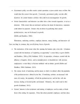  Government policy can often restrict certain operations or pose certain taxes on firms that
would deter the owner/s from growth. Conversely, government policy can also offer
incentives for certain business activities that could be an encouragement for growth.
 Owner characteristics and behaviors can either drive a firm towards expansion, or act as a
deterrent. With owners that are motivated and have the desire for innovation, expansion
could almost be expected. Owners who are driven by perfecting their current
product/service, may not be focused on growth.
(Dobbs and Hamilton, 2006)
Motivations, marketing activities, employee interests, money lending, and innovation all
have one thing in common; they are all driving forces of growth.
 The motivations of the owner when first opening the business play a key role. A business
created with the intentions of “exploiting an opportunity” is more likely to grow (Dobbs
and Hamilton, 2006, p.308; Fadahunsi, 2012). In opposition, a business created with the
influence of negative drivers, such as unemployment or dissatisfaction with previous
employment, is most likely to become stabilized with no further growth (Dobbs and
Hamilton, 2006; Fadahunsi, 2012).
 The various levels of marketing and the means in which it is utilized affect the popularity
of the products/services offered by the firm. If marketing activities are increased with
more of a variety, the popularity of both the products/service and the firm will also
increase, leading to boosted profits and demand. Ultimately, this could result in firm
growth (Fadahunsi, 2012).
 Owners’ interests in the recruitment and training of employees can be a make or break
factor when aiming for expansion. Firms that attract potential employees and then takes
 