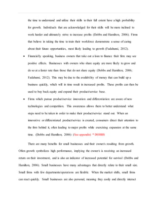 the time to understand and utilize their skills to their full extent have a high probability
for growth. Individuals that are acknowledged for their skills will be more inclined to
work harder and ultimately strive to increase profits (Dobbs and Hamilton, 2006). Firms
that believe in taking the time to train their workforce demonstrate a sense of caring
about their future opportunities, most likely leading to growth (Fadahunsi, 2012).
 Financially speaking, business owners that take out a loan to finance their firm may see
positive effects. Businesses with owners who share equity are more likely to grow and
do so at a faster rate than those that do not share equity (Dobbs and Hamilton, 2006;
Fadahunsi, 2012). This may be due to the availability of money that can build up a
business quickly, which will in time result in increased profits. These profits can then be
used to buy back equity and expand their product/service base.
 Firms which pursue product/service innovation and differentiation are aware of new
technologies and competition. This awareness allows them to better understand what
steps need to be taken in order to make their product/service stand out. When an
innovative or differentiated product/service is created, consumers direct their attention to
the firm behind it, often leading to major profits while exercising expansion at the same
time. (Dobbs and Hamilton, 2006) (See appendix) * DOBBS
There are many benefits for small businesses and their owner/s resulting from growth.
Often growth symbolizes high performance, implying the owner/s is receiving an increased
return on their investment, and is also an indicator of increased potential for survival (Dobbs and
Hamilton, 2006). Small businesses have many advantages that directly relate to their small size.
Small firms with few departments/operations are flexible. When the market shifts, small firms
can react quickly. Small businesses are also personal, meaning they easily and directly interact
 