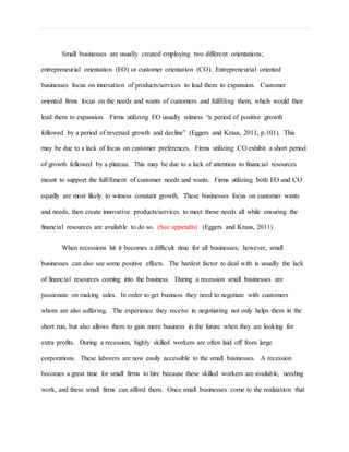 Small businesses are usually created employing two different orientations;
entrepreneurial orientation (EO) or customer orientation (CO). Entrepreneurial oriented
businesses focus on innovation of products/services to lead them to expansion. Customer
oriented firms focus on the needs and wants of customers and fulfilling them, which would then
lead them to expansion. Firms utilizing EO usually witness “a period of positive growth
followed by a period of reversed growth and decline” (Eggers and Kraus, 2011, p.101). This
may be due to a lack of focus on customer preferences. Firms utilizing CO exhibit a short period
of growth followed by a plateau. This may be due to a lack of attention to financial resources
meant to support the fulfillment of customer needs and wants. Firms utilizing both EO and CO
equally are most likely to witness constant growth. These businesses focus on customer wants
and needs, then create innovative products/services to meet those needs all while ensuring the
financial resources are available to do so. (See appendix) (Eggers and Kraus, 2011)
When recessions hit it becomes a difficult time for all businesses; however, small
businesses can also see some positive effects. The hardest factor to deal with is usually the lack
of financial resources coming into the business. During a recession small businesses are
passionate on making sales. In order to get business they need to negotiate with customers
whom are also suffering. The experience they receive in negotiating not only helps them in the
short run, but also allows them to gain more business in the future when they are looking for
extra profits. During a recession, highly skilled workers are often laid off from large
corporations. These laborers are now easily accessible to the small businesses. A recession
becomes a great time for small firms to hire because these skilled workers are available, needing
work, and these small firms can afford them. Once small businesses come to the realization that
 