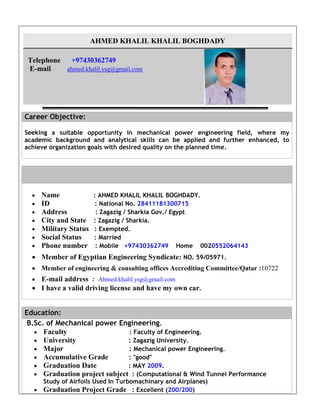 AHMED KHALIL KHALIL BOGHDADY
Telephone +97430362749
E-mail ahmed.khalil.ysg@gmail.com
Career Objective:
Seeking a suitable opportunity in mechanical power engineering field, where my
academic background and analytical skills can be applied and further enhanced, to
achieve organization goals with desired quality on the planned time.
 Name : AHMED KHALIL KHALIL BOGHDADY.
 ID : National No. 28411181300715
 Address : Zagazig / Sharkia Gov./ Egypt
 City and State : Zagazig / Sharkia.
 Military Status : Exempted.
 Social Status : Married
 Phone number : Mobile +97430362749 Home 0020552064143
 Member of Egyptian Engineering Syndicate: NO. 59/05971.
 Member of engineering & consulting offices Accrediting Committee/Qatar :10722
 E-mail address : Ahmed.khalil.ysg@gmail.com
 I have a valid driving license and have my own car.
Education:
B.Sc. of Mechanical power Engineering.
 Faculty : Faculty of Engineering.
 University : Zagazig University.
 Major : Mechanical power Engineering.
 Accumulative Grade : "good"
 Graduation Date : MAY 2009.
 Graduation project subject : (Computational & Wind Tunnel Performance
Study of Airfoils Used In Turbomachinary and Airplanes)
 Graduation Project Grade : Excellent (200/200)
 
