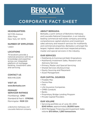 CORPORATE FACT SHEET
HEADQUARTERS
521 Fifth Avenue
20th Floor
New York, NY 10175
NUMBER OF EMPLOYEES
1,300+
LOCATIONS
75 locations provide a
national presence with local
knowledge and expertise
across our integrated
platform of mortgage
banking, investment sales
and servicing.
CONTACT US
800.446.2226
VISIT US
www.Berkadia.com
PRIMARY
SERVICER RATINGS
FitchRatings CPS1-
Standard & Poor’s STRONG
Morningstar MOR CS1
ABOUT BERKADIA
Berkadia, a joint venture of Berkshire Hathaway
and Leucadia National Corporation, is an industry
leading commercial real estate company providing
comprehensive capital solutions and investment
sales advisory and research services for multifamily
and commercial properties. Berkadia is amongst the
largest, highest rated and most respected primary,
master and special servicers in the industry.
OUR SERVICES
• Multifamily & Commercial Debt Originations
• Multifamily Investment Sales, Research and
Advisory Services
• Primary, Master and Special Servicing
• Shared Services (Outsourcing)
• Equity Sourcing and Placement
• Asset Management
OUR CAPITAL SOURCES
• Freddie Mac
• Fannie Mae
• FHA
• Life Insurance Companies
• CMBS Conduits
• Banks
• Proprietary Bridge Lending Program
• Private Capital Providers
OUR VOLUME
• Servicing portfolio as of June 30, 2014
$245 billion; approximately 28,000 loans
• 2013 Mortgage Financing and Investment Sales
volume $15 billion, 1,280 transactions
a Berkshire Hathaway and
Leucadia National company
 