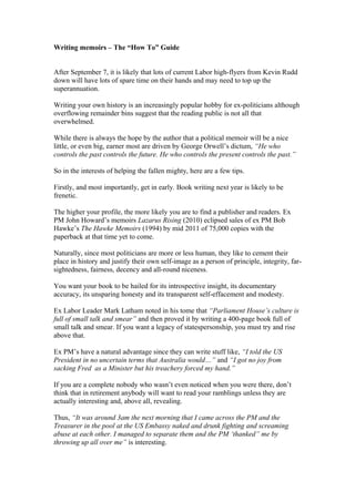 Writing memoirs – The “How To” Guide
After September 7, it is likely that lots of current Labor high-flyers from Kevin Rudd
down will have lots of spare time on their hands and may need to top up the
superannuation.
Writing your own history is an increasingly popular hobby for ex-politicians although
overflowing remainder bins suggest that the reading public is not all that
overwhelmed.
While there is always the hope by the author that a political memoir will be a nice
little, or even big, earner most are driven by George Orwell’s dictum, “He who
controls the past controls the future. He who controls the present controls the past.”
So in the interests of helping the fallen mighty, here are a few tips.
Firstly, and most importantly, get in early. Book writing next year is likely to be
frenetic.
The higher your profile, the more likely you are to find a publisher and readers. Ex
PM John Howard’s memoirs Lazarus Rising (2010) eclipsed sales of ex PM Bob
Hawke’s The Hawke Memoirs (1994) by mid 2011 of 75,000 copies with the
paperback at that time yet to come.
Naturally, since most politicians are more or less human, they like to cement their
place in history and justify their own self-image as a person of principle, integrity, far-
sightedness, fairness, decency and all-round niceness.
You want your book to be hailed for its introspective insight, its documentary
accuracy, its unsparing honesty and its transparent self-effacement and modesty.
Ex Labor Leader Mark Latham noted in his tome that “Parliament House’s culture is
full of small talk and smear” and then proved it by writing a 400-page book full of
small talk and smear. If you want a legacy of statespersonship, you must try and rise
above that.
Ex PM’s have a natural advantage since they can write stuff like, “I told the US
President in no uncertain terms that Australia would…” and “I got no joy from
sacking Fred as a Minister but his treachery forced my hand.”
If you are a complete nobody who wasn’t even noticed when you were there, don’t
think that in retirement anybody will want to read your ramblings unless they are
actually interesting and, above all, revealing.
Thus, “It was around 3am the next morning that I came across the PM and the
Treasurer in the pool at the US Embassy naked and drunk fighting and screaming
abuse at each other. I managed to separate them and the PM ‘thanked” me by
throwing up all over me” is interesting.
 
