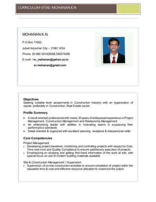 CURRICULUM VITAE: MOHANAN.K.N
MOHANAN.K.N.
P.O.Box 11662,
Jubail Industrial City – 31961 KSA
Phone: 00 966 591426068,580274286
E-mail: / er_mohanan@yahoo.co.in
er.mohanan@gmail.com
Objectives
Seeking suitable level assignments in Construction industry with an organization of
repute, preferably in Construction, Real Estate sector.
Profile Summary
 A result oriented professional with nearly 30 years of widespread experience in Project
Management, Construction Management and Relationship Management
 An enterprising leader with abilities in motivating teams in surpassing their
performance standards
 Detail oriented & organized with excellent planning, analytical & interpersonal skills
Core Competencies
Project Management
 Developing project baselines; monitoring and controlling projects with respect to Cost,
Time over-runs and Quality Compliance to ensure satisfactory execution of projects
 Emphasizing on studying and getting first-hand information of the work at site, with
special focus on use of modern building materials available
Site & Construction Management / Supervision
 Supervision of on-site construction activities to ensure completion of project within the
stipulated time & cost and effective resource utilization to maximize the output
 