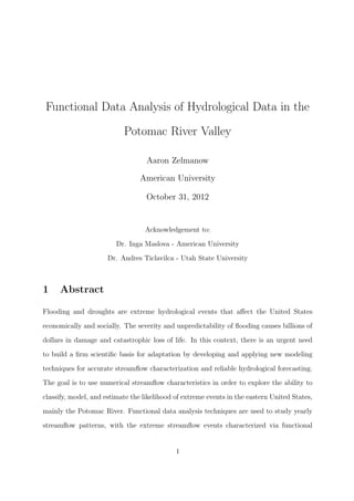 Functional Data Analysis of Hydrological Data in the
Potomac River Valley
Aaron Zelmanow
American University
October 31, 2012
Acknowledgement to:
Dr. Inga Maslova - American University
Dr. Andres Ticlavilca - Utah State University
1 Abstract
Flooding and droughts are extreme hydrological events that aﬀect the United States
economically and socially. The severity and unpredictability of ﬂooding causes billions of
dollars in damage and catastrophic loss of life. In this context, there is an urgent need
to build a ﬁrm scientiﬁc basis for adaptation by developing and applying new modeling
techniques for accurate streamﬂow characterization and reliable hydrological forecasting.
The goal is to use numerical streamﬂow characteristics in order to explore the ability to
classify, model, and estimate the likelihood of extreme events in the eastern United States,
mainly the Potomac River. Functional data analysis techniques are used to study yearly
streamﬂow patterns, with the extreme streamﬂow events characterized via functional
1
 
