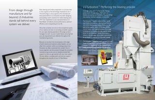 Pipe cleaning and surface preparation is a process that
is only as good as the technology employed to do it.
The technology is only as good as the manufacturer
that stands behind it. LS Industries has been designing
and building custom solutions for metal cleaning since
1977. Our experience is your assurance that an LS
Pipe Blaster will deliver precise performance, optimum
efficiency and a long-lasting service life.
We pride ourselves, not only on the exceptional quality
of our systems, but also on providing complete support
for your pipe cleaning operations.We assign product
managers to work as your in-plant liaison, ensuring that
your job requirements are reflected throughout the
manufacturing process.
Because our product line encompasses a full range
of both internal and external surface blasters, we can
often find a solution within our existing product line.
However, we often customize from scratch. Our in-
house engineers see the product through the complete
manufacturing process and, as needed provide field
support to help you get started with your new system.
We also deliver complete parts and service support
throughout the long life of your LS Pipe Blaster.
From design through
manufacture and far
beyond, LS Industries
stands tall behind every
system we deliver.
Coverage is key when it comes to the cleaning
performance of a pipe blaster.That’s why our
blasters incorporate our Turboshot™
impeller design
that ensures maximum exposure to steel shot.
The Turboshot™
impeller consists of four sturdy
steel blades mounted on a rotating drive shaft.As
shot enters the housing, it feeds directly into the
path of the impeller blades, producing a 450 lbs./
minute impact on all exposed surfaces. Shot usage
is monitored on a display showing amperes being
drawn by the Turboshot™
wheels. Extra shot is
stored in the exit auger and is added automatically
by the blaster in response to amperage readings.
The Turboshot™
assembly is easily accessed through
hinge-mounted doors.The impeller blades are wear-
resistant for long life, but are also designed to be
easily replaceable to minimize service downtime.
LSTurboshot:™
Perfecting the blasting process
 