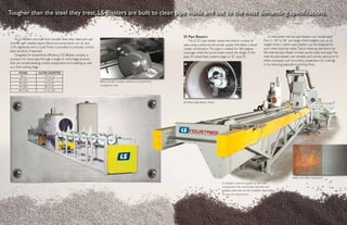 LS Industries internal pipe blasters can handle pipe
from 2 1/8” to 96“ and larger.Work heights vary as do
weight limits. Custom pipe blasters can be designed for
your metal cleaning needs.Typical cleaning operations for
the internal pipe blaster include: spools, tube and pipe.The
internal pipe blasters are versatile and can be used prior to
other processes such as surface, preparation for coatings
or by reducing passivation-pickling times.
All LS Blasters are built from durable steel, alloy steel and cast
chrome with welded seams. Electrical components are UL and
CSA registered, and a CycleTimer is provided to precisely control
blast duration, if required.
Designed for streamlined efficiency, OD Blasters employ a
conveyor to move pipe through a single or multi-stage process
that can include blasting, surface preparation and washing as well
as a final coating stage.
Tougher than the steel they treat, LS Blasters are built to clean pipe inside and out to the most demanding specifications.
MODEL OUTER DIAMETER
PB 12 1/2” to 12”
PB 1224 4” to 24”
PB 2454 24” to 54”
PB 4896 48” to 96”
PB 72120 72” to 120”
LS supplies a premium grade of steel shot
unmatched in the world today. Soft shot and
stainless steel shot are also available depending
on your job requirements.
Blast chamber conveyor wheels are protected by
manganese alloy.
ID Wheel Style Blaster Head
ID Pipe Blasters
The LS ID pipe blaster cleans the interior surface of
pipe using a pressure pot power supply that feeds a lance/
nozzle combination.The pipe is rotated for 360-degree
coverage, while the lance/nozzle travels the length of the
pipe. ID wheel blast systems begin at 30” pipe ID.
Before and after comparison
 